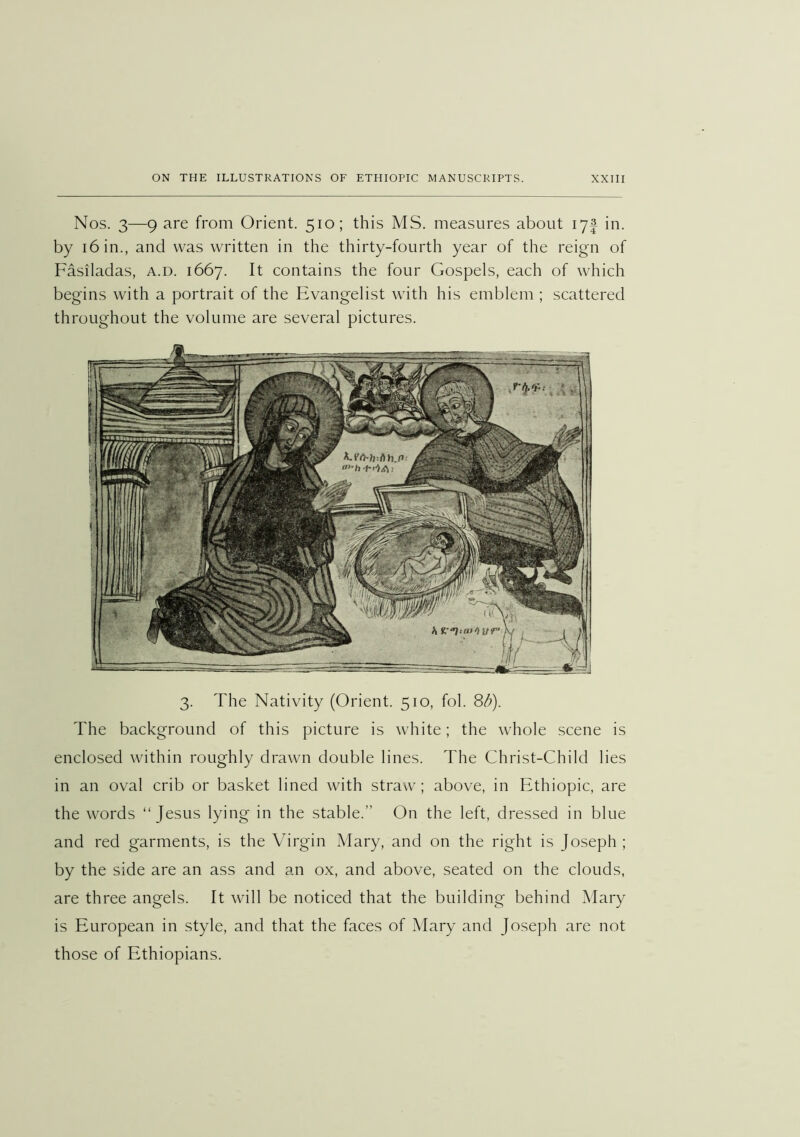 Nos. 3—9 are from Orient. 510; this MS. measures about lyf in. by 16 in., and was written in the thirty-fourth year of the reign of Fasiladas, a.d. 1667. It contains the four Gospels, each of which begins with a portrait of the Evangelist with his emblem ; scattered throughout the volume are several pictures. 3. The Nativity (Orient. 510, fob 8^). The background of this picture is white; the whole scene is enclosed within roughly drawn double lines. The Christ-Child lies in an oval crib or basket lined with straw; above, in Ethiopic, are the words “Jesus lying in the stable.” On the left, dressed in blue and red garments, is the Virgin Mary, and on the right is Joseph ; by the side are an ass and an ox, and above, seated on the clouds, are three angels. It will be noticed that the building behind Mary is European in style, and that the faces of Mary and Joseph are not those of Ethiopians.