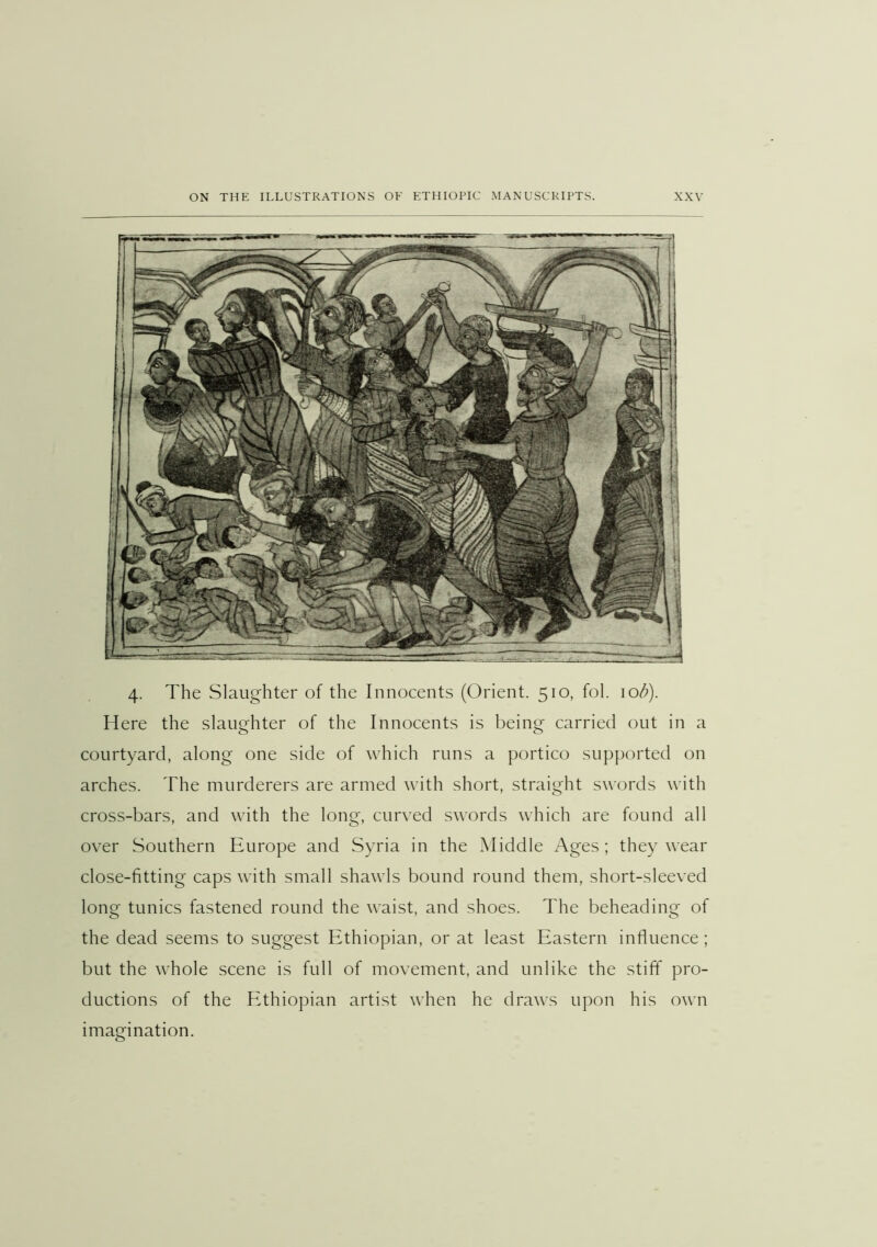 4. The Slaughter of the Innocents (Orient. 510, fol. 10^). Here the slaughter of the Innocents is being carried out in a courtyard, along one side of which runs a portico supported on arches. The murderers are armed with short, straight swords with cross-bars, and with the long, curved swords which are found all over Southern Europe and Syria in the Middle Ages ; they wear close-fitting caps with small shawls bound round them, short-sleeved long tunics fastened round the waist, and shoes. The beheading of the dead seems to suggest Ethiopian, or at least Eastern influence; but the whole scene is full of movement, and unlike the stiff pro- ductions of the PAhiopian artist when he draws upon his own imagination.