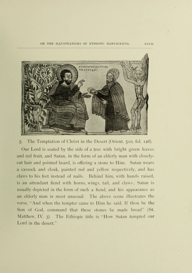 5. The Temptation of Christ in the Desert (Orient. 510, fol. 12b). Our Lord is seated by the side of a tree with bright green leaves and red fruit, and Satan, in the form of an elderly man with closely- cut hair and pointed beard, is offering a stone to Him. Satan wears a cassock and cloak, painted red and yellow respectively, and has claws to his feet instead of nails. Behind him, with hands raised, is an attendant fiend with horns, wings, tail, and claws ; Satan is usually depicted in the form of such a fiend, and his appearance as an elderly man is most unusual. The above scene illustrates the verse, “And when the tempter came to Him he said. If thou be the Son of God, command that these stones be made bread” (St. Matthew, IV. 3). The Ethiopic title is “How Satan tempted our Lord in the desert.”