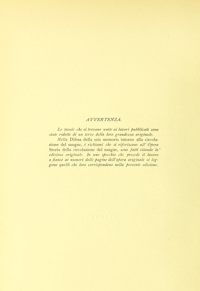 AVVERTENZA. Le tavole che si trovano ìinite ai lavori pubblicati sojw state ridotte di rm terzo della loro gra?idezza originale. Nella Difesa della mia memoria intorno alla circola- zione del sangue, i 7'ichiami che si riferiscono all’ Opera Storia della circolazione del sangue, sono fatti citaìido la edizione origmale. In 2ino specchio che precede il lavoro a fianco ai mi7ìieri delle pagine dell opera origina le si leg- gono quelli che loro corrispondoìio yiella presente edizio7ie.