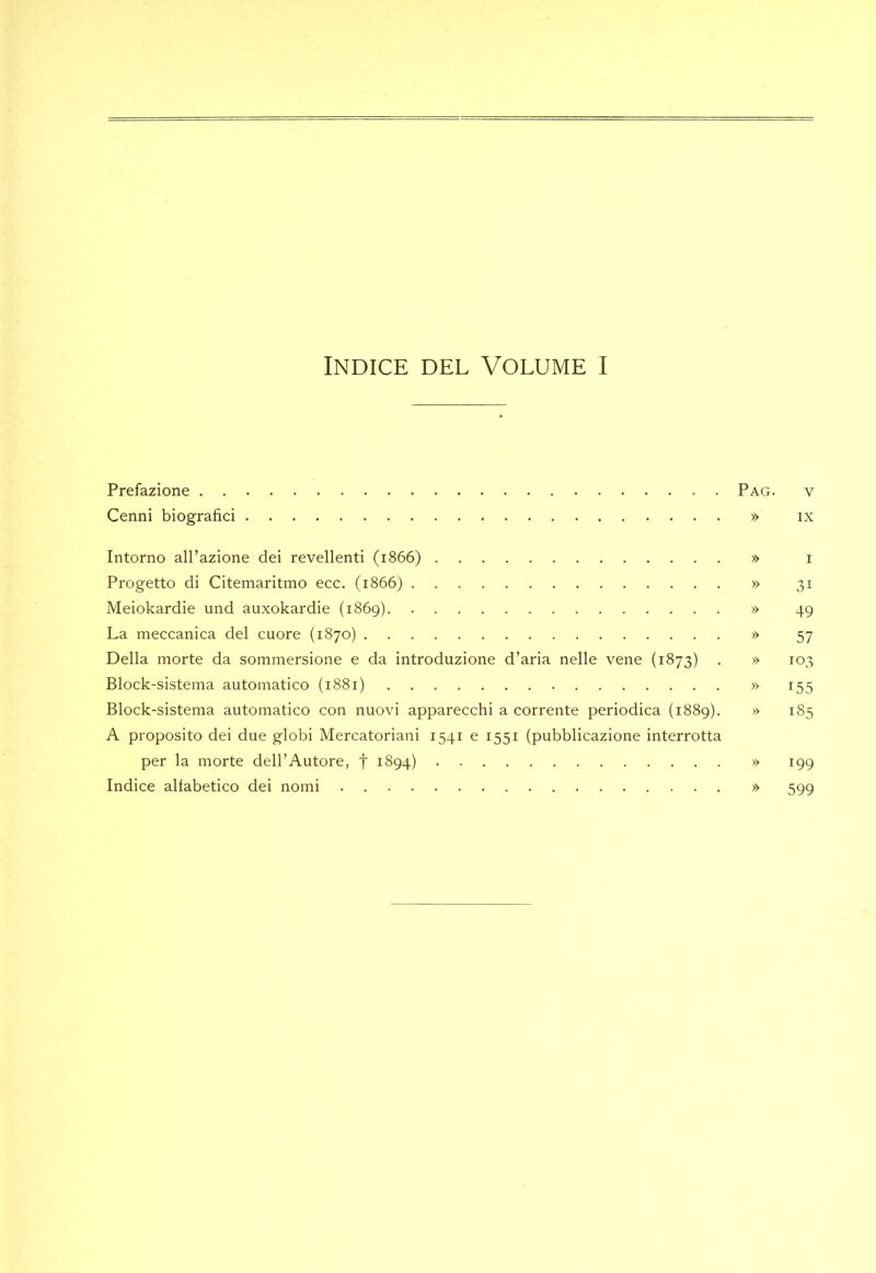 Indice del Volume I Prefazione Pag. v Cenni biografici » ix Intorno all’azione dei revellenti (1866) » r Progetto di Citemaritmo ecc. (1866) » 31 Meiokardie und auxokardie (1869) » 49 La meccanica del cuore (1870) » 57 Della morte da sommersione e da introduzione d’aria nelle vene (1873) . » 103 Block-sistema automatico (1881) » 155 Block-sistema automatico con nuovi apparecchi a corrente periodica (1889). » 185 A proposito dei due globi Mercatoriani 1541 e 1551 (pubblicazione interrotta per la morte dell’Autore, f 1894) » 199 Indice alfabetico dei nomi » 599