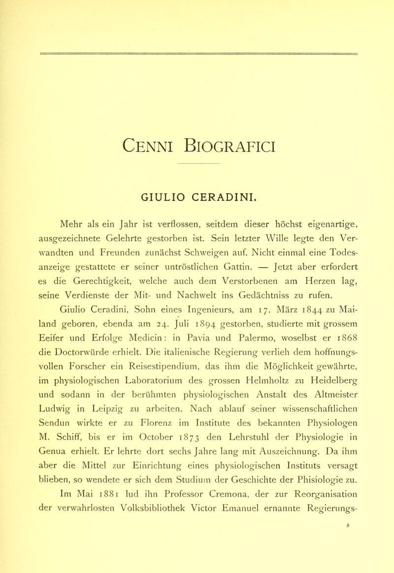 Cenni Biografici GIULIO CERADINL Mehr als ein Jahr ist verflossen, seitdem dieser hochst eigenartige, ausgezeichnete Gelehrte gestorben ist. Sein letzter Wille legte den Ver- wandten und Freunden zunàchst Schweigen auf. Nicht einmal eine Todes- anzeige gestattete er seiner untròstlichen Gattin. — Jetzt aber erfordert es die Gerechtigkeit, welche auch dem Verstorbenen am Herzen lag, seine Verdienste der Mit- und Nachwelt ins Gedàchtniss zu rufen, Giulio Ceradini, Sohn eines Ingenieurs, am 17. Marz 1844 zu Mai- land geboren, ebenda am 24. Juli 1894 gestorben, studierte mit grossem Eeifer und Erfolge Medicin : in Pavia und Palermo, woselbst er 1868 die Doctorwiirde erhielt. Die italienische Regierung verlieh dem hoffnungs- vollen Forscher ein Reisestipendium, das ihm die Mòglichkeit gewàhrte, im physiologischen Laboratorium des grossen Helmholtz zu Heidelberg und sodann in der beriihmten physiologischen Anstalt des Altmeister Ludwig in Leipzig zu arbeiten. Nach ablauf seiner wissenschaftlichen Sendun wirkte er zu Florenz im Institute des bekannten Physiologen M. Schiff, bis er im October 1873 den Lehrstuhl der Physiologie in Genua erhielt. Er lehrte dort sechs Jahre lang mit Auszeichnung. Da ihm aber die Mittel zur Einrichtung eines physiologischen Instituts versagt blieben, so wendete er sich dem Studium der Geschichte der Phisiologie zu. Im Mai 1881 luci ihn Professor Cremona, der zur Reorganisation der verwahrlosten Volksbibliothek Victor Emanuel ernannte Regierungs-