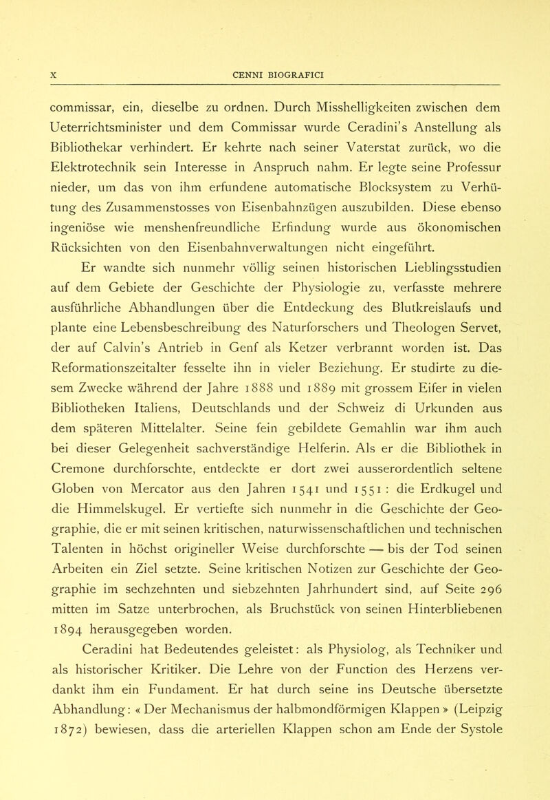 commissar, ein, dieselbe zu ordnen. Durch Misshelligkeiten zwischen dem Ueterrichtsminister und dem Commissar wurde Ceradini’s Anstellung als Bibliothekar verhindert. Er kehrte nach seiner Vaterstat zuriick, wo die Elektrotechnik sein Interesse in Anspruch nahm. Er legte seine Professor nieder, um das von ihm erfundene automatische Blocksystem zu Verhii- tung des Zusammenstosses von Eisenbahnziigen auszubilden. Diese ebenso ingeniose wie menshenfreundliche Erfindung wurde aus òkonomischen Riicksichten von den Eisenbahnverwaltungen nicht eingefiihrt. Er wandte sich nunmehr vollig seinen historischen Lieblingsstudien auf dem Gebiete der Geschichte der Physiologie zu, verfasste mehrere ausfiihrliche Abhandlungen iiber die Entdeckung des Blutkreislaufs und piante eine Lebensbeschreibung des Naturforschers und Theologen Servet, der auf Calvin’s Antrieb in Genf als Ketzer verbrannt worden ist. Das Reformationszeitalter fesselte ihn in vieler Beziehung. Er studirte zu die- sem Zwecke wàhrend der Jahre 1888 und 1889 mit grossem Eifer in vielen Bibliotheken Italiens, Deutschlands und der Schweiz di Urkunden aus dem spateren Mittelalter. Seine fein gebildete Gemahlin war ihm auch bei dieser Gelegenheit sachverstandige Helferin. Als er die Bibliothek in Cremone durchforschte, entdeckte er dort zwei ausserordentlich seltene Globen von Mercator aus den Jahren 1541 und 1551 : die Erdkugel und die Himmelskugel. Er vertiefte sich nunmehr in die Geschichte der Geo- graphie, die er mit seinen kritischen, naturwissenschaftlichen und technischen Talenten in hòchst origineller Weise durchforschte — bis der Tod seinen Arbeiten ein Ziel setzte. Seine kritischen Notizen zur Geschichte der Geo- graphie im sechzehnten und siebzehnten Jahrhundert sind, auf Seite 296 mitten im Satze unterbrochen, als Bruchstiick von seinen Hinterbliebenen 1894 herausgegeben worden. Ceradini hat Bedeutendes geleistet: als Physiolog, als Techniker und als historischer Kritiker. Die Lehre von der Function des Herzens ver- dankt ihm ein Fundament. Er hat durch seine ins Deutsche iibersetzte Abhandlung: « Der Mechanismus der halbmondformigen Klappen » (Leipzig 1872) bewiesen, dass die arteriellen Klappen schon am Ende der Systole