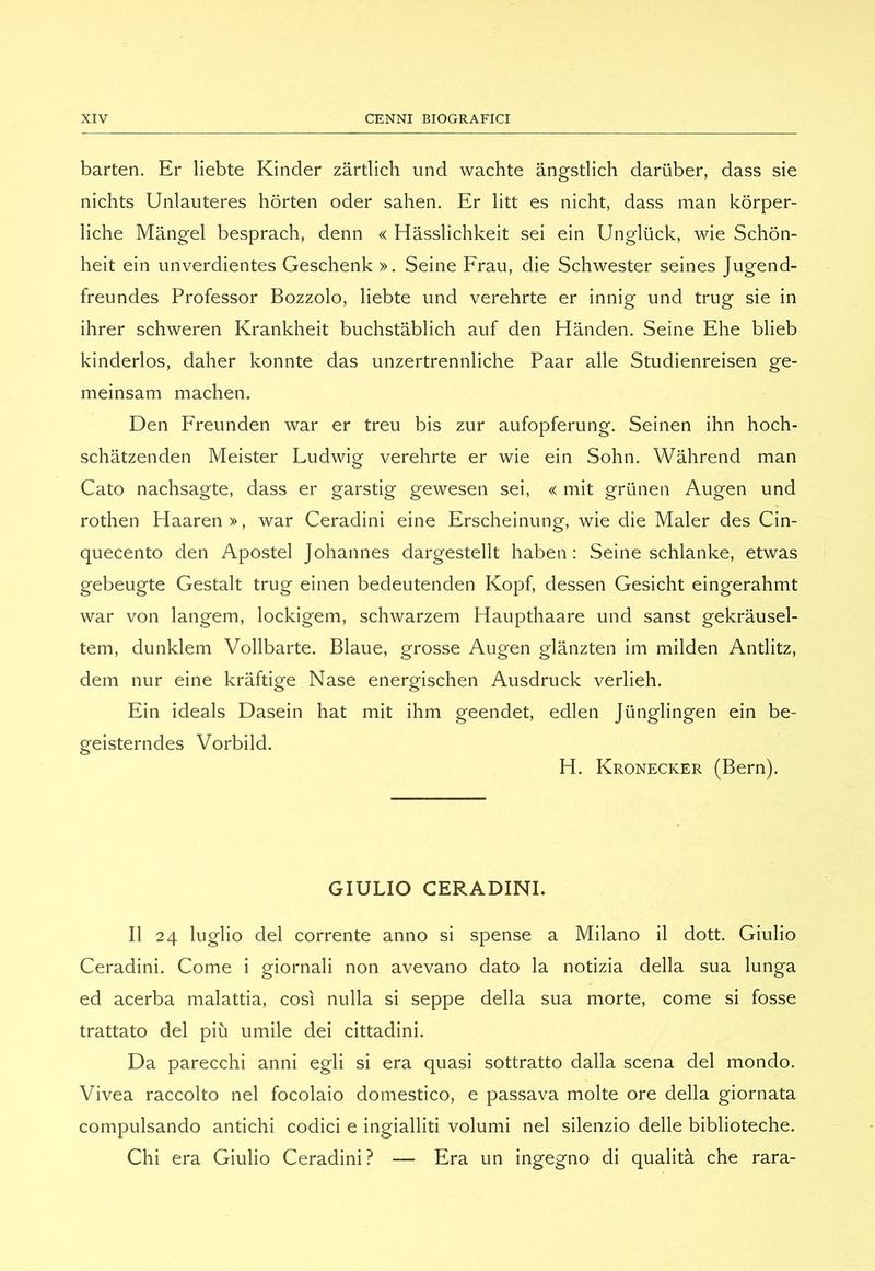 barten. Er liebte Kinder zàrtlich und wachte àngstlich dariiber, dass sie nichts Unlauteres hòrten oder sahen. Er litt es nicht, dass man kòrper- liche Mangel besprach, denn « Hàsslichkeit sei ein Ungliick, wie Schon- heit ein unverdientes Geschenk ». Seine Frau, die Schwester seines Jugend- freundes Professor Bozzolo, liebte und verehrte er innig und trug sie in ihrer schweren Krankheit buchstàblich auf den Hànden. Seine Elie blieb kinderlos, daher konnte das unzertrennliche Paar alle Studienreisen ge- meinsam machen. Den Freunden war er treu bis zur aufopferung. Seinen ihn hoch- schatzenden Meister Ludwig verehrte er wie ein Sohn. Wàhrend man Cato nachsagte, dass er garstig gewesen sei, « mit griinen Augen und rothen Haaren», war Ceradini eine Erscheinung, wie die Maler des Cin- quecento den Apostel Johannes dargestellt haben : Seine schlanke, etwas gebeugte Gestalt trug einen bedeutenden Kopf, dessen Gesicht eingerahmt war von langem, lockigem, schwarzem Haupthaare und sanst gekràusel- tem, dunklem Vollbarte. Blaue, grosse Augen glànzten im milden Antlitz, dem nur eine kraftige Nase energischen Ausdruck verlieh. Ein ideals Dasein hat mit ihm geendet, edlen Jiinglingen ein be- geisterndes Vorbild. H. Kronecker (Bern). GIULIO CERADINI. Il 24 luglio del corrente anno si spense a Milano il dott. Giulio Ceradini. Come i giornali non avevano dato la notizia della sua lunga ed acerba malattia, così nulla si seppe della sua morte, come si fosse trattato del più umile dei cittadini. Da parecchi anni egli si era quasi sottratto dalla scena del mondo. Vivea raccolto nel focolaio domestico, e passava molte ore della giornata compulsando antichi codici e ingialliti volumi nel silenzio delle biblioteche. Chi era Giulio Ceradini? — Era un ingegno di qualità che rara-
