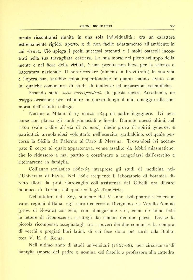 mente riscontransi riunite in una sola individualità ; era un carattere estremamente rigido, aperto, e di non facile adattamento all’ambiente in cui viveva. Ciò spiega i pochi successi ottenuti e i molti ostacoli incon- trati nella sua travagliata carriera. La sua morte nel pieno sviluppo della mente e nel fiore della virilità, è una perdita non lieve per la scienza e letteratura nazionale. Il non ricordare (almeno in brevi tratti) la sua vita e l’opera sua, sarebbe colpa imperdonabile in quanti hanno avuto con lui qualche comunanza di studi, di tendenze ed aspirazioni scientifiche. Essendo stato socio corrispondente di questa nostra Accademia, ne traggo occasione per tributare in questo luogo il mio omaggio alla me- moria dell’ estinto collega. Nacque a Milano il 17 marzo 1844 da padre ingegnere. Ivi per- corse con plauso gli studi ginnasiali e liceali. Durante questi ultimi, nel i860 (vale a dire all’ età di 16 anni) diede prova di spiriti generosi e patriottici, arruolandosi volontario nell’esercito garibaldino, col quale per- corse la Sicilia da Palermo al Faro di Messina. Trovandosi ivi accam- pato il corpo al quale apparteneva, venne assalito da febbri miasmatiche, che lo ridussero a mal partito e costrinsero a congedarsi dall’esercito e ritornarsene in famiglia. Coll’anno scolastico 1862-63 intraprese gli studi di medicina nel- l’Università di Pavia. Nel 1864 frequentò il laboratorio di botanica di- retto allora dal prof. Garovaglio coll’ assistenza del Gibelli ora illustre botanico di Torino, col quale si legò d’amicizia. Nell’ottobre del 1867, studente del V anno, sviluppatosi il colera in varie regioni d’Italia, egli curò i colerosi a Divignano e a Varallo Pombia (prov. di Novara) con zelo, con abnegazione rara, come ne fanno fede le lettere di riconoscenza scrittegli dai sindaci dei due paesi. Divise la piccola ricompensa assegnatagli tra i poveri dei due comuni e la compra di vecchi e pregiati libri latini, di cui fece dono più tardi alla Biblio- teca V. E. di Roma. Nell’ultimo anno di studi universitari (1867-68), per circostanze di famiglia (morte del padre e nomina del fratello a professore alla cattedra