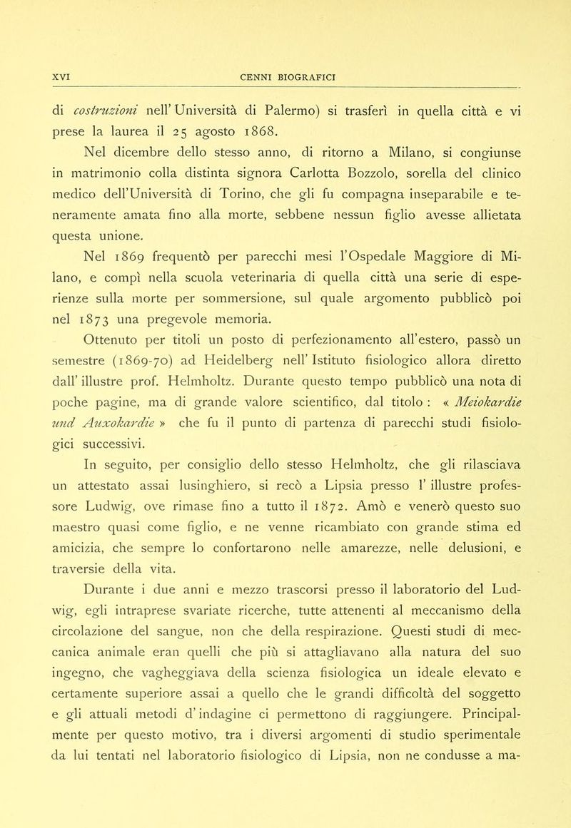di costruzioni nell’Università di Palermo) si trasferì in quella città e vi prese la laurea il 25 agosto 1868. Nel dicembre dello stesso anno, di ritorno a Milano, si congiunse in matrimonio colla distinta signora Carlotta Bozzolo, sorella del clinico medico dell’Università di Torino, che gli fu compagna inseparabile e te- neramente amata fino alla morte, sebbene nessun figlio avesse allietata questa unione. Nel 1869 frequentò per parecchi mesi l’Ospedale Maggiore di Mi- lano, e compì nella scuola veterinaria di quella città una serie di espe- rienze sulla morte per sommersione, sul quale argomento pubblicò poi nel 1873 una pregevole memoria. Ottenuto per titoli un posto di perfezionamento all’estero, passò un semestre (1869-70) ad Heidelberg nell’Istituto fisiologico allora diretto dall’ illustre prof. Helmholtz. Durante questo tempo pubblicò una nota di poche pagine, ma di grande valore scientifico, dal titolo : « Meiokardie und Auxokardie » che fu il punto di partenza di parecchi studi fisiolo- gici successivi. In seguito, per consiglio dello stesso Helmholtz, che gli rilasciava un attestato assai lusinghiero, si recò a Lipsia presso 1’ illustre profes- sore Ludwig, ove rimase fino a tutto il 1872. Amò e venerò questo suo maestro quasi come figlio, e ne venne ricambiato con grande stima ed amicizia, che sempre lo confortarono nelle amarezze, nelle delusioni, e traversie della vita. Durante i due anni e mezzo trascorsi presso il laboratorio del Lud- wig, egli intraprese svariate ricerche, tutte attenenti al meccanismo della circolazione del sangue, non che della respirazione. Questi studi di mec- canica animale eran quelli che più si attagliavano alla natura del suo ingegno, che vagheggiava della scienza fisiologica un ideale elevato e certamente superiore assai a quello che le grandi difficoltà del soggetto e gli attuali metodi d’indagine ci permettono di raggiungere. Principal- mente per questo motivo, tra i diversi argomenti di studio sperimentale da lui tentati nel laboratorio fisiologico di Lipsia, non ne condusse a ma-