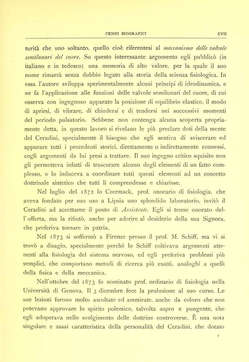 turità che uno soltanto, quello cioè riferentesi al meccanismo delle valvole semilunari del c^lore. Su questo interessante argomento egli pubblicò (in italiano e in tedesco) una memoria di alto valore, per la quale il suo nome rimarrà senza dubbio legato alla storia della scienza fisiologica. In essa l’autore sviluppa sperimentalmente alcuni principi di idrodinamica, e ne fa l’applicazione alle funzioni delle valvole semilunari del cuore, di cui osserva con ingegnoso apparato la posizione di equilibrio elastico, il modo di aprirsi, di vibrare, di chiudersi e di tendersi nei successivi momenti del periodo pulsatorio. Sebbene non contenga alcuna scoperta propria- mente detta, in questo lavoro si rivelano le più preclare doti della mente del Ceradini, specialmente il bisogno che egli sentiva di sviscerare ed appurare tutti i precedenti storici, direttamente o indirettamente connessi, cogli argomenti da lui presi a trattare. Il suo ingegno critico squisito non gli permetteva infatti di trascurare alcuno degli elementi di un fatto com- plesso, e lo induceva a coordinare tutti questi elementi ad un concetto dottrinale sintetico che tutti li comprendesse e chiarisse. Nel luglio del 1872 lo Czermack, prof, onorario di fisiologia, che aveva fondato per suo uso a Lipsia uno splendido laboratorio, invitò il Ceradini ad accettarne il posto di Assistente. Egli si tenne onorato del- l’offerta, ma la rifiutò, anche per aderire al desiderio della sua Signora, che preferiva tornare in patria. Nel 1873 si soffermò a Firenze presso il prof. M. Schiff, ma vi si trovò a disagio, specialmente perchè lo Schiff coltivava argomenti atte- nenti alla fisiologia del sistema nervoso, ed egli preferiva problemi più semplici, che comportano metodi di ricerca più esatti, analoghi a quelli della fisica e della meccanica. Nell’ottobre del 1873 fu nominato prof, ordinario di fisiologia nella Università di Genova. Il 3 dicembre fece la prolusione al suo corso. Le sue lezioni furono molto ascoltate ed ammirate, anche da coloro che non potevano approvare lo spirito polemico, talvolta aspro e pungente, che egli adoperava nello svolgimento delle dottrine controverse. È una nota singolare e assai caratteristica della personalità del Ceradini, che dotato