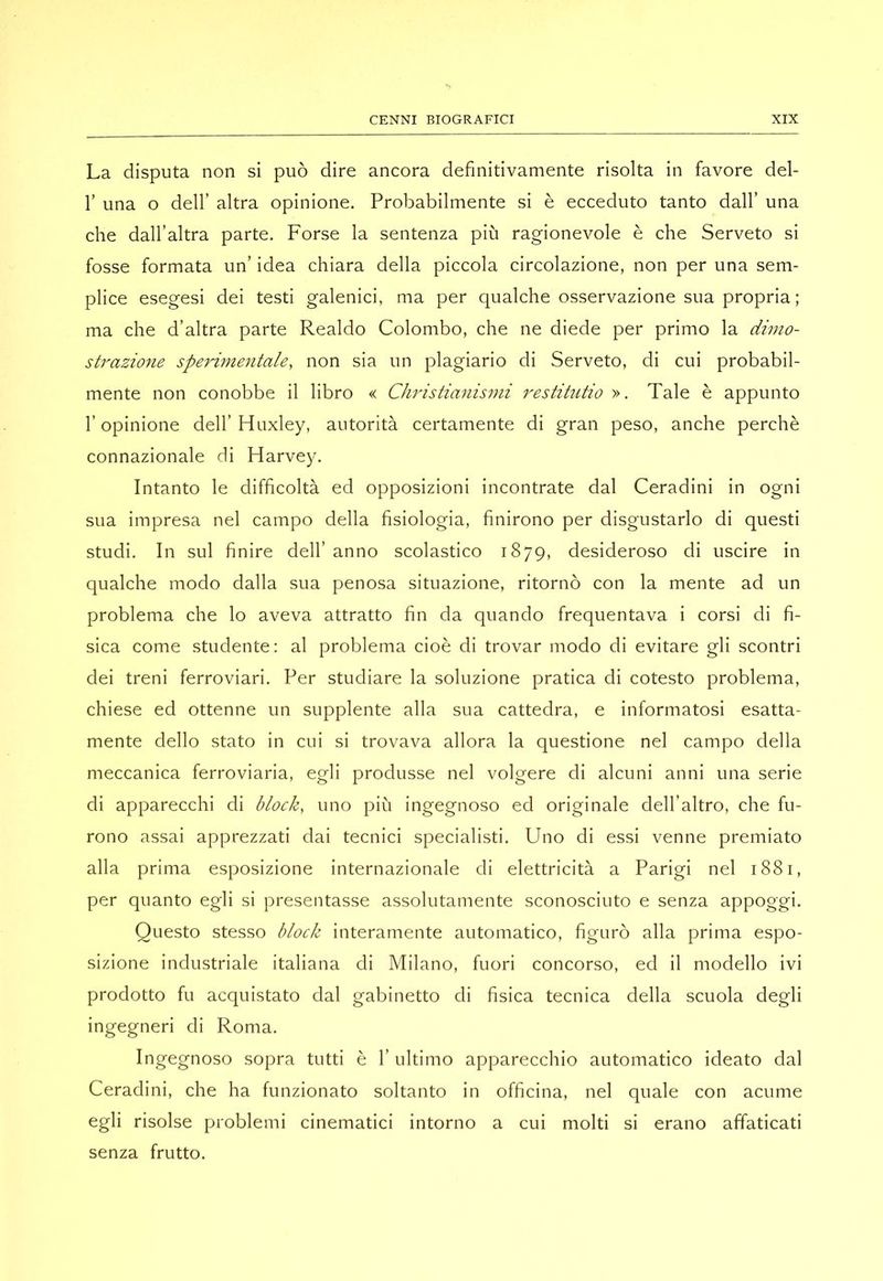 La disputa non si può dire ancora definitivamente risolta in favore del- r una o dell’ altra opinione. Probabilmente si è ecceduto tanto dall’ una che dall’altra parte. Forse la sentenza più ragionevole è che Serveto si fosse formata un’ idea chiara della piccola circolazione, non per una sem- plice esegesi dei testi galenici, ma per qualche osservazione sua propria ; ma che d’altra parte Realdo Colombo, che ne diede per primo la dimo- strazione sperimentale, non sia un plagiario di Serveto, di cui probabil- mente non conobbe il libro « Christianismi restihitio », Tale è appunto r opinione dell’ Huxley, autorità certamente di gran peso, anche perchè connazionale di Harvey, Intanto le difficoltà ed opposizioni incontrate dal Ceradini in ogni sua impresa nel campo della fisiologia, finirono per disgustarlo di questi studi. In sul finire dell’ anno scolastico 1879, desideroso di uscire in qualche modo dalla sua penosa situazione, ritornò con la mente ad un problema che lo aveva attratto fin da quando frequentava i corsi di fi- sica come studente: al problema cioè di trovar modo di evitare gli scontri dei treni ferroviari. Per studiare la soluzione pratica di cotesto problema, chiese ed ottenne un supplente alla sua cattedra, e informatosi esatta- mente dello stato in cui si trovava allora la questione nel campo della meccanica ferroviaria, egli produsse nel volgere di alcuni anni una serie di apparecchi di block, uno più ingegnoso ed originale clell’altro, che fu- rono assai apprezzati dai tecnici specialisti. Uno di essi venne premiato alla prima esposizione internazionale di elettricità a Parigi nel 1881, per quanto egli si presentasse assolutamente sconosciuto e senza appoggi. Questo stesso block interamente automatico, figurò alla prima espo- sizione industriale italiana di Milano, fuori concorso, ed il modello ivi prodotto fu acquistato dal gabinetto di fisica tecnica della scuola degli ingegneri di Roma, Ingegnoso sopra tutti è 1’ ultimo apparecchio automatico ideato dal Ceradini, che ha funzionato soltanto in officina, nel quale con acume egli risolse problemi cinematici intorno a cui molti si erano affaticati senza frutto.