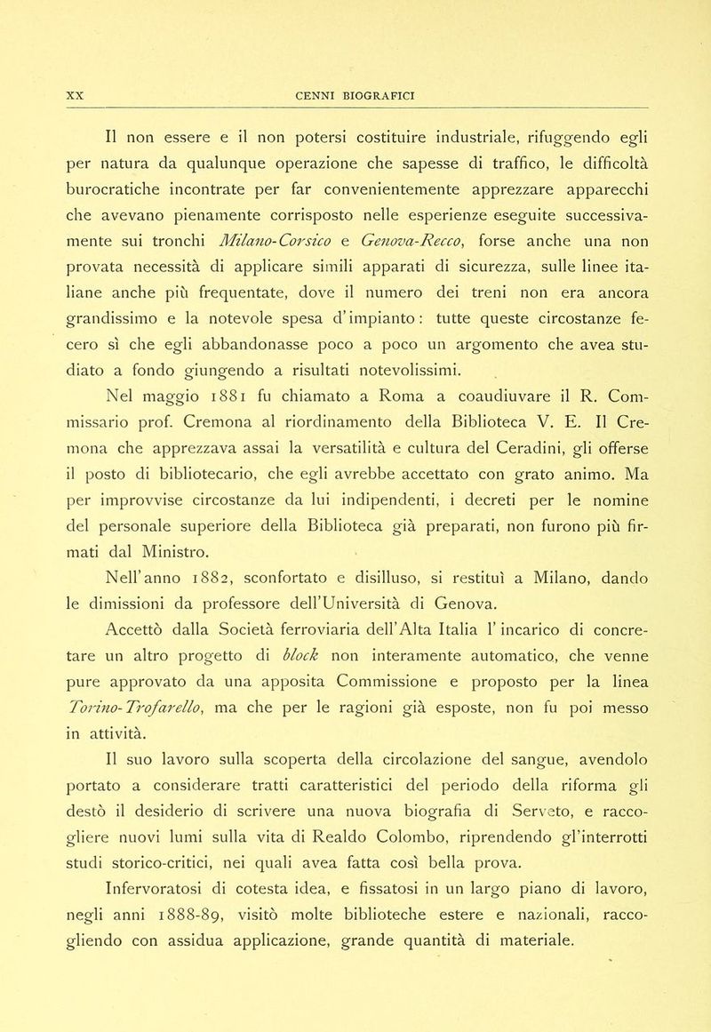 Il non essere e il non potersi costituire industriale, rifuggendo egli per natura da qualunque operazione che sapesse di traffico, le difficoltà burocratiche incontrate per far convenientemente apprezzare apparecchi che avevano pienamente corrisposto nelle esperienze eseguite successiva- mente sui tronchi Milano-Coi^sico e Ge^iova-Recco, forse anche una non provata necessità di applicare simili apparati di sicurezza, sulle linee ita- liane anche più frequentate, dove il numero dei treni non era ancora grandissimo e la notevole spesa d’impianto: tutte queste circostanze fe- cero sì che egli abbandonasse poco a poco un argomento che avea stu- diato a fondo giungendo a risultati notevolissimi. Nel maggio i88i fu chiamato a Roma a coaudiuvare il R. Com- missario prof. Cremona al riordinamento della Biblioteca V. E. Il Cre- mona che apprezzava assai la versatilità e cultura del Ceradini, gli offerse il posto di bibliotecario, che egli avrebbe accettato con grato animo. Ma per improvvise circostanze da lui indipendenti, i decreti per le nomine del personale superiore della Biblioteca già preparati, non furono più fir- mati dal Ministro. Nell’anno 1882, sconfortato e disilluso, si restituì a Milano, dando le dimissioni da professore dell’Università di Genova. Accettò dalla Società ferroviaria dell’Alta Italia l’incarico di concre- tare un altro progetto di block non interamente automatico, che venne pure approvato da una apposita Commissione e proposto per la linea Torino-Trof anello, ma che per le ragioni già esposte, non fu poi messo in attività. Il suo lavoro sulla scoperta della circolazione del sangue, avendolo portato a considerare tratti caratteristici del periodo della riforma gli destò il desiderio di scrivere una nuova biografia di Serveto, e racco- gliere nuovi lumi sulla vita di Realdo Colombo, riprendendo gl’interrotti studi storico-critici, nei quali avea fatta così bella prova. Infervoratosi di cotesta idea, e fissatosi in un largo piano di lavoro, negli anni 1888-89, visitò molte biblioteche estere e nazionali, racco- gliendo con assidua applicazione, grande quantità di materiale.