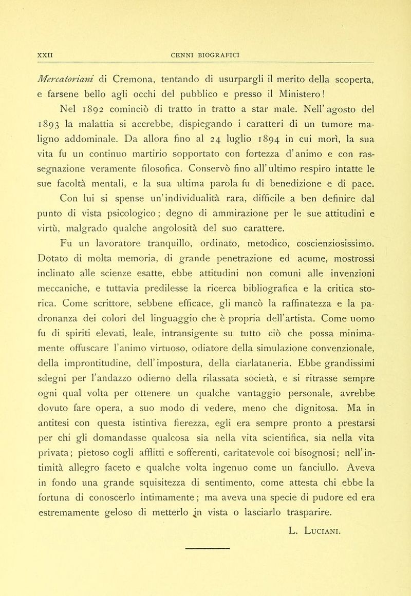 Mercatoriani di Cremona, tentando di usurpargli il merito della scoperta, e farsene bello agli occhi del pubblico e presso il Ministero ! Nel 1892 cominciò di tratto in tratto a star male. Nell’agosto del 1893 la malattia si accrebbe, dispiegando i caratteri di un tumore ma- ligno addominale. Da allora fino al 24 luglio 1894 in cui morì, la sua vita fu un continuo martirio sopportato con fortezza d’animo e con ras- segnazione veramente filosofica. Conservò fino all’ultimo respiro intatte le sue facoltà mentali, e la sua ultima parola fu di benedizione e di pace. Con lui si spense un’individualità rara, difficile a ben definire dal punto di vista psicologico ; degno di ammirazione per le sue attitudini e virtù, malgrado qualche angolosità del suo carattere. Fu un lavoratore tranquillo, ordinato, metodico, coscienziosissimo. Dotato di molta memoria, di grande penetrazione ed acume, mostrossi inclinato alle scienze esatte, ebbe attitudini non comuni alle invenzioni meccaniche, e tuttavia predilesse la ricerca bibliografica e la critica sto- rica. Come scrittore, sebbene efficace, gli mancò la raffinatezza e la pa- dronanza dei colori del linguaggio che è propria dell’artista. Come uomo fu di spiriti elevati, leale, intransigente su tutto ciò che possa minima- mente offuscare I’animo virtuoso, odiatore della simulazione convenzionale, della improntitudine, dell’impostura, della ciarlataneria. Ebbe grandissimi sdegni per l’andazzo odierno della rilassata società, e si ritrasse sempre ogni qual volta per ottenere un qualche vantaggio personale, avrebbe dovuto fare opera, a suo modo di vedere, meno che dignitosa. Ma in antitesi con questa istintiva fierezza, egli era sempre pronto a prestarsi per chi gli domandasse qualcosa sia nella vita scientifica, sia nella vita privata; pietoso cogli afflitti e sofferenti, caritatevole coi bisognosi; nell’in- timità allegro faceto e qualche volta ingenuo come un fanciullo. Aveva in fondo una grande squisitezza di sentimento, come attesta chi ebbe la fortuna di conoscerlo intimamente ; ma aveva una specie di pudore ed era estremamente geloso di metterlo .jn vista o lasciarlo trasparire. L. Luciani.