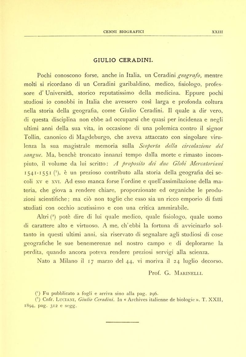 GIULIO CERADINL Pochi conoscono forse, anche in Italia, un Ceradini geografo, mentre molti si ricordano di un Ceradini garibaldino, medico, fisiologo, profes- sore d’ Università, storico reputatissimo della medicina. Eppure pochi studiosi io conobbi in Italia che avessero così larga e profonda coltura nella storia della geografia, come Giulio Ceradini. Il quale a dir vero, di questa disciplina non ebbe ad occuparsi che quasi per incidenza e negli ultimi anni della sua vita, in occasione di una polemica contro il signor Tollin, canonico di Magdeburgo, che aveva attaccato con singolare viru- lenza la sua magistrale memoria sulla Scoperta della circolazio7ie del saligne. Ma, benché troncato innanzi tempo dalla morte e rimasto incom- piuto, il volume da lui scritto ; A proposito dei due Globi Mercatoìdani 1541-1551 è un prezioso contributo alla storia della geografia dei se- coli XV e XVI. Ad esso manca forse l’ordine e quell’assimilazione della ma- teria, che giova a rendere chiare, proporzionate ed organiche le produ- zioni scientifiche; ma ciò non toglie che esso sia un ricco emporio di fatti studiati con occhio acutissimo e con una critica ammirabile. Altri f*) potè dire di lui quale medico, quale fisiologo, quale uomo di carattere alto e virtuoso. A me, ch’ebbi la fortuna di avvicinarlo sol- tanto in questi ultimi anni, sia riservato di segnalare agli studiosi di cose geografiche le sue benemerenze nel nostro campo e di deplorarne la perdita, quando ancora poteva rendere preziosi servigi alla scienza. Nato a Milano il 17 marzo del 44, vi moriva il 24 luglio decorso. Prof. G. Marinelli. (') Fu pubblicato a fogli e arriva sino alla pag. 296. (') Cnfr. Luciani, Giulio Ceradini. In « Archives italienne de biologie». T. XXII, 1894, pag. 312 e segg.