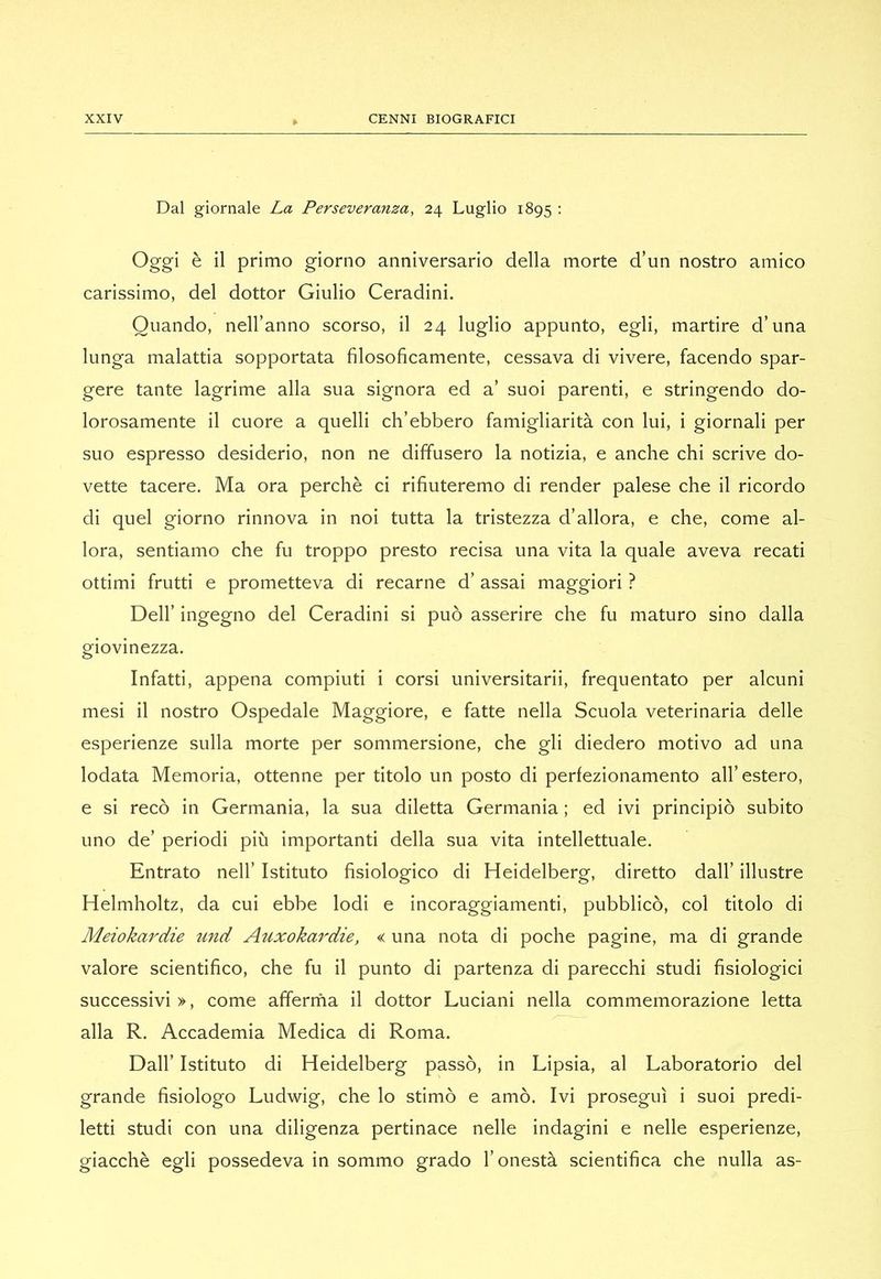 Dal giornale La Perseveranza, 24 Luglio 1895 ; Oggi è il primo giorno anniversario della morte d’un nostro amico carissimo, del dottor Giulio Ceradini. Quando, nell’anno scorso, il 24 luglio appunto, egli, martire d’una lunga malattia sopportata filosoficamente, cessava di vivere, facendo spar- gere tante lagrime alla sua signora ed a’ suoi parenti, e stringendo do- lorosamente il cuore a quelli ch’ebbero famigliarità con lui, i giornali per suo espresso desiderio, non ne diffusero la notizia, e anche chi scrive do- vette tacere. Ma ora perchè ci rifiuteremo di render palese che il ricordo di quel giorno rinnova in noi tutta la tristezza d’allora, e che, come al- lora, sentiamo che fu troppo presto recisa una vita la quale aveva recati ottimi frutti e prometteva di recarne d’assai maggiori ? Dell’ ingegno del Ceradini si può asserire che fu maturo sino dalla giovinezza. Infatti, appena compiuti i corsi universitarii, frequentato per alcuni mesi il nostro Ospedale Maggiore, e fatte nella Scuola veterinaria delle esperienze sulla morte per sommersione, che gli diedero motivo ad una lodata Memoria, ottenne per titolo un posto di perfezionamento all’estero, e si recò in Germania, la sua diletta Germania ; ed ivi principiò subito uno de’ periodi più importanti della sua vita intellettuale. Entrato nell’ Istituto fisiologico di Heidelberg, diretto dall’ illustre Helmholtz, da cui ebbe lodi e incoraggiamenti, pubblicò, col titolo di Meiokaì'ciie tmd Auxokardie, < una nota di poche pagine, ma di grande valore scientifico, che fu il punto di partenza di parecchi studi fisiologici successivi», come afferrila il dottor Luciani nella commemorazione letta alla R. Accademia Medica di Roma. Dall’ Istituto di Heidelberg passò, in Lipsia, al Laboratorio del grande fisiologo Ludwig, che lo stimò e amò. Ivi proseguì i suoi predi- letti studi con una diligenza pertinace nelle indagini e nelle esperienze, giacché egli possedeva in sommo grado l’onestà scientifica che nulla as-