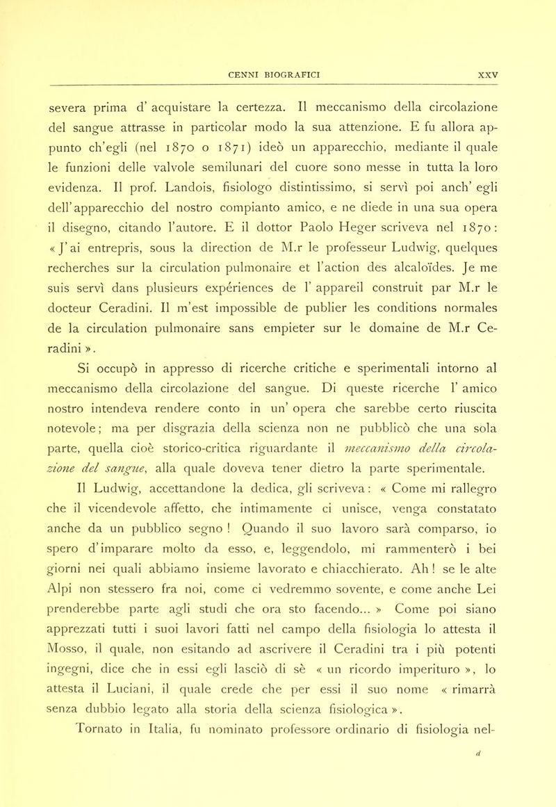 severa prima d’ acquistare la certezza. Il meccanismo della circolazione del sangue attrasse in particolar modo la sua attenzione. E fu allora ap- punto ch’egli (nel 1870 o 1871) ideò un apparecchio, mediante il quale le funzioni delle valvole semilunari del cuore sono messe in tutta la loro evidenza. Il prof. Landois, fisiologo distintissimo, si servì poi anch’ egli dell’apparecchio del nostro compianto amico, e ne diede in una sua opera il disegno, citando l’autore. E il dottor Paolo Heger scriveva nel 1870: «J’ai entrepris, sous la direction de M.r le professeur Ludwig, quelques recherches sur la circulation pulmonaire et faction des alcaloì'des. Je me suis servì dans plusieurs experiences de 1’ appareil construit par M.r le docteur Ceradini. Il m’est impossible de publier les conditions normales de la circulation pulmonaire sans empieter sur le domaine de M.r Ce- radini ». Si occupò in appresso di ricerche critiche e sperimentali intorno al meccanismo della circolazione del sangue. Di queste ricerche 1’ amico nostro intendeva rendere conto in un’ opera che sarebbe certo riuscita notevole ; ma per disgrazia della scienza non ne pubblicò che una sola parte, quella cioè storico-critica riguardante il meccanismo della chxola- zione del sangue, alla quale doveva tener dietro la parte sperimentale. Il Ludwig, accettandone la dedica, gli scriveva : « Come mi rallegro che il vicendevole affetto, che intimamente ci unisce, venga constatato anche da un pubblico segno ! Quando il suo lavoro sarà comparso, io spero d’imparare molto da esso, e, leggendolo, mi rammenterò i bei giorni nei quali abbiamo insieme lavorato e chiacchierato. Ah ! se le alte Alpi non stessero fra noi, come ci vedremmo sovente, e come anche Lei prenderebbe parte agli studi che ora sto facendo... > Come poi siano apprezzati tutti i suoi lavori fatti nel campo della fisiologia lo attesta il Mosso, il quale, non esitando ad ascrivere il Ceradini tra i più potenti ingegni, dice che in essi egli lasciò di sè « un ricordo imperituro », lo attesta il Luciani, il quale crede che per essi il suo nome « rimarrà senza dubbio legato alla storia della scienza fisiologica». Tornato in Italia, fu nominato professore ordinario di fisiologia nel-