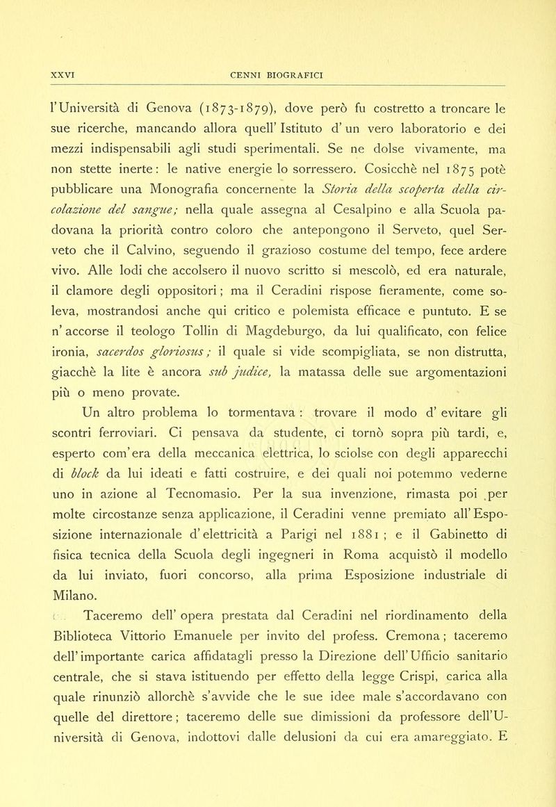 rUniversità di Genova (1873-1879), dove però fu costretto a troncare le sue ricerche, mancando allora quell’ Istituto d’un vero laboratorio e dei mezzi indispensabili agli studi sperimentali. Se ne dolse vivamente, ma non stette inerte; le native energie lo sorressero. Cosicché nel 1875 potè pubblicare una Monografia concernente la Storia della scoperta della ar- colazione del sangue; nella quale assegna al Cesalpino e alla Scuola pa- dovana la priorità contro coloro che antepongono il Serveto, quel Ser- veto che il Calvino, seguendo il grazioso costume del tempo, fece ardere vivo. Alle lodi che accolsero il nuovo scritto si mescolò, ed era naturale, il clamore degli oppositori ; ma il Ceradini rispose fieramente, come so- leva, mostrandosi anche qui critico e polemista efficace e puntuto. E se n’ accorse il teologo Tollin di Magdeburgo, da lui qualificato, con felice ironia, sacerdos gloriosus ; il quale si vide scompigliata, se non distrutta, giacché la lite è ancora std judice, la matassa delle sue argomentazioni più o meno provate. Un altro problema lo tormentava : trovare il modo d’ evitare gli scontri ferroviari. Ci pensava da studente, ci tornò sopra più tardi, e, esperto com’era della meccanica elettrica, lo sciolse con degli apparecchi di block da lui ideati e fatti costruire, e dei quali noi potemmo vederne uno in azione al Tecnomasio. Per la sua invenzione, rimasta poi .per molte circostanze senza applicazione, il Ceradini venne premiato all’Espo- sizione internazionale d’elettricità a Parigi nel 1881; e il Gabinetto di fisica tecnica della Scuola degli ingegneri in Roma acquistò il modello da lui inviato, fuori concorso, alla prima Esposizione industriale di Milano. c Taceremo dell’ opera prestata dal Ceradini nel riordinamento della Biblioteca Vittorio Emanuele per invito del profess. Cremona ; taceremo dell’importante carica affidatagli presso la Direzione dell’Ufficio sanitario centrale, che si stava istituendo per effetto della legge Crispi, carica alla quale rinunziò allorché s’avvide che le sue idee male s’accordavano con quelle del direttore; taceremo delle sue dimissioni da professore dell’U- niversità di Genova, indottovi dalle delusioni da cui era amareggiato. E