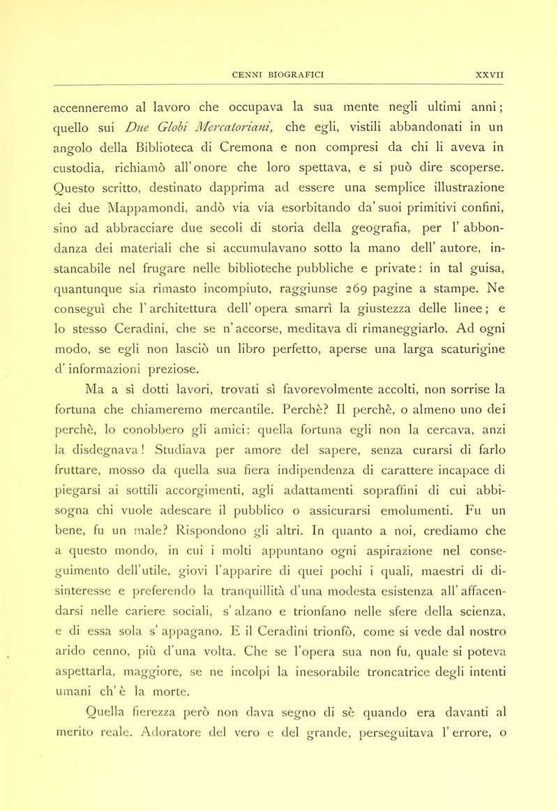 accenneremo al lavoro che occupava la sua mente negli ultimi anni ; quello sui Due Globi Mercatoriani, che egli, vistili abbandonati in un angolo della Biblioteca di Cremona e non compresi da chi li aveva in custodia, richiamò all’onore che loro spettava, e si può dire scoperse. Questo scritto, destinato dapprima ad essere una semplice illustrazione dei due Mappamondi, andò via via esorbitando da’suoi primitivi confini, sino ad abbracciare due secoli di storia della geografia, per 1’ abbon- danza dei materiali che si accumulavano sotto la mano dell’ autore, in- stancabile nel frugare nelle biblioteche pubbliche e private ; in tal guisa, quantunque sia rimasto incompiuto, raggiunse 269 pagine a stampe. Ne conseguì che l’architettura dell’ opera smarrì la giustezza delle linee ; e lo stesso Ceradini, che se n’ accorse, meditava di rimaneggiarlo. Ad ogni modo, se egli non lasciò un libro perfetto, aperse una larga scaturigine d’informazioni preziose. Ma a sì dotti lavori, trovati sì favorevolmente accolti, non sorrise la fortuna che chiameremo mercantile. Perchè? Il perchè, o almeno uno dei perchè, lo conobbero gli amici: quella fortuna egli non la cercava, anzi la disdegnava ! Studiava per amore del sapere, senza curarsi di farlo fruttare, mosso da quella sua fiera indipendenza di carattere incapace di piegarsi ai sottili accorgimenti, agli adattamenti sopraffini di cui abbi- sogna chi vuole adescare il pubblico o assicurarsi emolumenti. Fu un bene, fu un male? Rispondono gli altri. In quanto a noi, crediamo che a questo mondo, in cui i molti appuntano ogni aspirazione nel conse- guimento dell’iitile, giovi l’apparire di quei pochi i quali, maestri di di- sinteresse e preferendo la tranquillità d’ima modesta esistenza all’ affacen- darsi nelle cariere sociali, s’ alzano e trionfano nelle sfere della scienza, e di essa sola s’ appagano. E il Ceradini trionfò, come si vede dal nostro arido cenno, più d’una volta. Che se l’opera sua non fu, quale si poteva aspettarla, maggiore, se ne incolpi la inesorabile troncatrice degli intenti umani eh’è la morte. Quella fierezza però non dava segno di sè quando era davanti al merito reale. Adoratore del vero e del grande, perseguitava l’errore, o