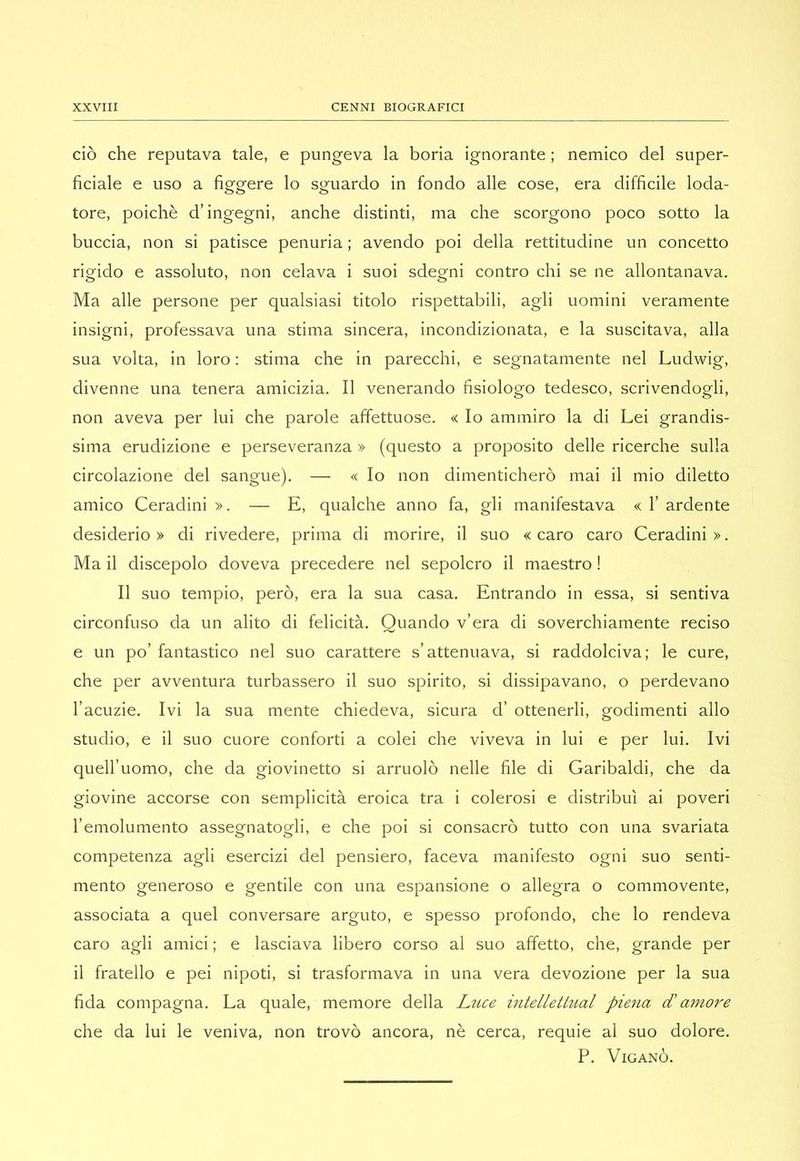 ciò che reputava tale, e pungeva la boria ignorante ; nemico del super- ficiale e uso a figgere lo sguardo in fondo alle cose, era difficile loda- tore, poiché d’ingegni, anche distinti, ma che scorgono poco sotto la buccia, non si patisce penuria ; avendo poi della rettitudine un concetto rigido e assoluto, non celava i suoi sdegni contro chi se ne allontanava. Ma alle persone per qualsiasi titolo rispettabili, agli uomini veramente insigni, professava una stima sincera, incondizionata, e la suscitava, alla sua volta, in loro : stima che in parecchi, e segnatamente nel Ludwig, divenne una tenera amicizia. Il venerando fisiologo tedesco, scrivendogli, non aveva per lui che parole affettuose. « Io ammiro la di Lei grandis- sima erudizione e perseveranza » (questo a proposito delle ricerche sulla circolazione del sangue). — « Io non dimenticherò mai il mio diletto amico Ceradini ». — E, qualche anno fa, gli manifestava « 1’ ardente desiderio » di rivedere, prima di morire, il suo « caro caro Ceradini ». Ma il discepolo doveva precedere nel sepolcro il maestro ! Il suo tempio, però, era la sua casa. Entrando in essa, si sentiva circonfuso da un alito di felicità. Quando v’era di soverchiamente reciso e un po’ fantastico nel suo carattere s’attenuava, si raddolciva; le cure, che per avventura turbassero il suo spirito, si dissipavano, o perdevano l’acuzie. Ivi la sua mente chiedeva, sicura d’ ottenerli, godimenti allo studio, e il suo cuore conforti a colei che viveva in lui e per lui. Ivi quell’uomo, che da giovinetto si arruolò nelle file di Garibaldi, che da giovine accorse con semplicità eroica tra i colerosi e distribuì ai poveri l’emolumento assegnatogli, e che poi si consacrò tutto con una svariata competenza agli esercizi del pensiero, faceva manifesto ogni suo senti- mento generoso e gentile con una espansione o allegra o commovente, associata a quel conversare arguto, e spesso profondo, che lo rendeva caro agli amici ; e lasciava libero corso al suo affetto, che, grande per il fratello e pei nipoti, si trasformava in una vera devozione per la sua fida compagna. La quale, memore della Luce intellettual piena d' a7nore che da lui le veniva, non trovò ancora, nè cerca, requie al suo dolore. P. ViGANÒ.