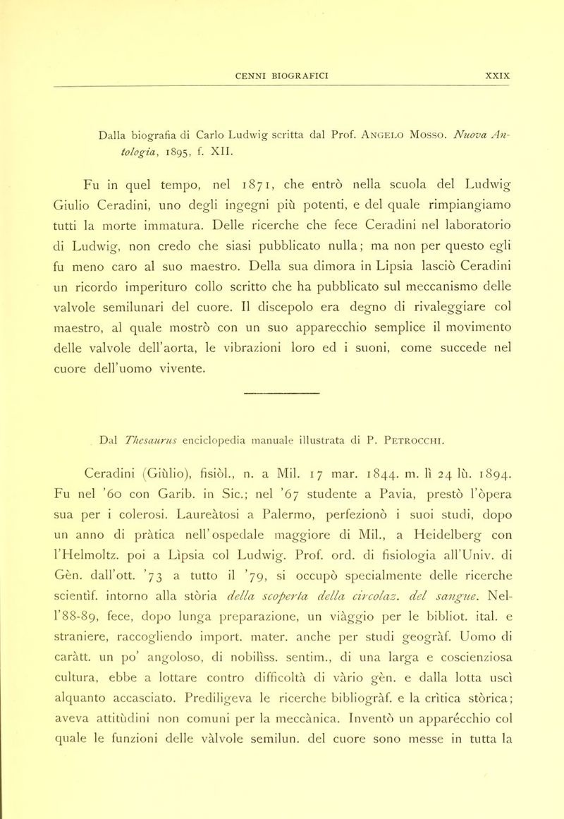 Dalla biografia di Carlo Ludwig scritta dal Prof. Angelo Mosso. Nuova An- tologia, 1895, f. XII. Fu in quel tempo, nel 1871, che entrò nella scuola del Ludwig Giulio Ceradini, uno degli ingegni più potenti, e del quale rimpiangiamo tutti la morte immatura. Delle ricerche che fece Ceradini nel laboratorio di Ludwig, non credo che siasi pubblicato nulla; ma non per questo egli fu meno caro al suo maestro. Della sua dimora in Lipsia lasciò Ceradini un ricordo imperituro collo scritto che ha pubblicato sul meccanismo delle valvole semilunari del cuore. Il discepolo era degno di rivaleggiare col maestro, al quale mostrò con un suo apparecchio semplice il movimento delle valvole dell’aorta, le vibrazioni loro ed i suoni, come succede nel cuore dell’uomo vivente. Dal Thesaurus enciclopedia manuale illustrata di P. Petrocchi. Ceradini (Giulio), fisiòl., n. a Mil. 17 mar. 1844. m. lì 24 lù. 1894. Fu nel ’60 con Garib. in Sic.; nel ’67 studente a Pavia, prestò l’òpera sua per i colerosi. Laureàtosi a Palermo, perfezionò i suoi studi, dopo un anno di pràtica nell’ospedale maggiore di Mil., a Heidelberg con l’Helmoltz. poi a Lipsia col Ludwig. Prof. ord. di fisiologia all’Univ. di Gèn. dall’ott. ’73 a tutto il ’79, si occupò specialmente delle ricerche scientìf. intorno alla stòria della scoperta della circolaz. del sangue. Nel- 1’88-89, fece, dopo lunga preparazione, un viàggio per le bibliot. ital. e straniere, raccogliendo import, mater, anche per studi geogràf. Uomo di caràtt. un po’ angoloso, di nobilìss. sentim., di una larga e coscienziosa cultura, ebbe a lottare contro difficoltà di vàrio gèn. e dalla lotta uscì alquanto accasciato. Prediligeva le ricerche bibliogràf. e la crìtica stòrica; aveva attitùdini non comuni per la meccànica. Inventò un apparécchio col quale le funzioni delle vàlvole semilun. del cuore sono messe in tutta la