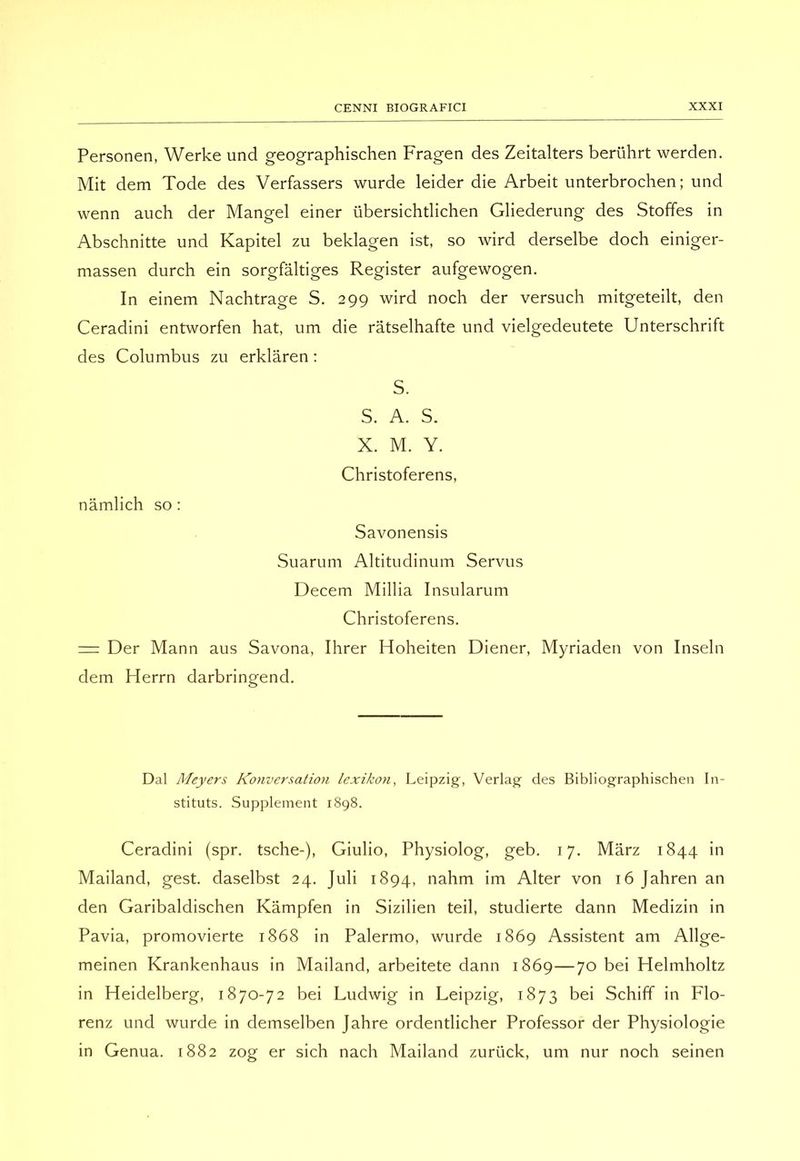Personen, Werke und geographischen Fragen des Zeitalters beriihrt werden. Mit dem Tode des Verfassers wurde leider die Arbeit unterbrochen ; und wenn auch der Mangel einer iibersichtlichen Gliederung des Stoffes in Abschnitte und Kapitel zu beklagen ist, so wird derselbe dock einiger- massen durch ein sorgfaltiges Register aufgewogen. In einem Nachtrage S. 299 wird noch der versuch mitgeteilt, den Ceradini entworfen hat, um die ràtselhafte und vielgedeutete Unterschrift des Columbus zu erklàren : S. S. A. S. X. M. Y. Christoferens, nàmlich so : Savonensis Suarum Altitudinum Servus Decem Millia Insularum Christoferens. = Der Mann aus Savona, Ihrer Hoheiten Diener, Myriaden von Inselli dem Herrn darbringend. Dal Meyers Konversation lexikon, Leipzig, Verlag des Bibliographischen In- stituts. Supplement 1898. Ceradini (spr. tsche-), Giulio, Physiolog, geb. 17. Marz 1844 in Mailand, gest. daselbst 24. Juli 1894, nahm im Alter von 16 Jahren an den Garibaldischen Kàmpfen in Sizilien teil, studierte dann Medizin in Pavia, promovierte 1868 in Palermo, wurde 1869 Assistent am Allge- meinen Krankenhaus in Mailand, arbeitete dann 1869—70 bei Helmholtz in Heidelberg, 1870-72 bei Ludwig in Leipzig, 1873 bei Schiff in Flo- renz und wurde in demselben Jahre ordentlicher Professor der Physiologie in Genua. 1882 zog er sich nach Mailand zuriick, um nur noch seinen