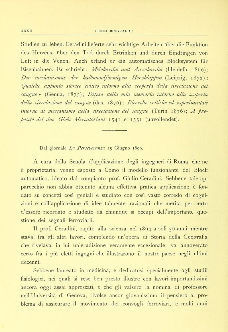Studien zu leben. Ceradini lieferte sehr wichtige Arbeiten iiber die Funktion des Herzens, iiber den Tod durch Ertrinken und durch Eindringen von Luft in die Venen. Auch erfand er ein automatisches Blocksystem fiir. Eisenbahnen. Er schriebt; Meiokardie tind Aìixokardie (Heidelb. 1869); Der mecìianismus der halbmondfòrmigen Herzklappen (Leipzig, 1872) ; Qualche appunto stoìdco critico into7'no alla scoperta della circolazione del sangue (Genua, 1875); Difesa della mia memoida intorno alla scoperta della circolazione del sangue (das. 1876); Ricerche critiche ed esperimeìitali intorno al meccanismo della circolazione del saìigue (Turin 1876); A pro- posito dei due Globi Mercatoriani 1541 e 1551 (unvollendet). Dal giornale La Perseveranza 25 Giugno 1899. A cura della Scuola d’applicazione degli ingegneri di Roma, che ne è proprietaria, venne esposto a Como il modello funzionante del Block automatico, ideato dal compianto prof. Giulio Ceradini, Sebbene tale ap- parecchio non abbia ottenuto alcuna effettiva pratica applicazione, è fon- dato su concetti così geniali e studiato con così vasto corredo di cogni- zioni e coll’applicazione di idee talmente razionali che merita per certo d’essere ricordato e studiato da chiunque si occupi dell’importante que- stione dei segnali ferroviarii. Il prof. Ceradini, rapito alla scienza nel 1894 a soli 50 anni, mentre stava, fra gli altri lavori, compiendo un’opera di Storia della Geografia che rivelava in lui un’erudizione veramente eccezionale, va annoverato certo fra i più eletti ingegni che illustrarono il nostro paese negli ultimi decenni. Sebbene laureato in medicina, e dedicatosi specialmente agli studii fisiologici, nei quali si rese ben presto illustre con lavori importantissimi ancora oggi assai apprezzati, e che gli valsero la nomina di professore nell’Università di Genova, rivolse ancor giovanissimo il pensiero al pro- blema di assicurare il movimento dei convogli ferroviari, e molti anni