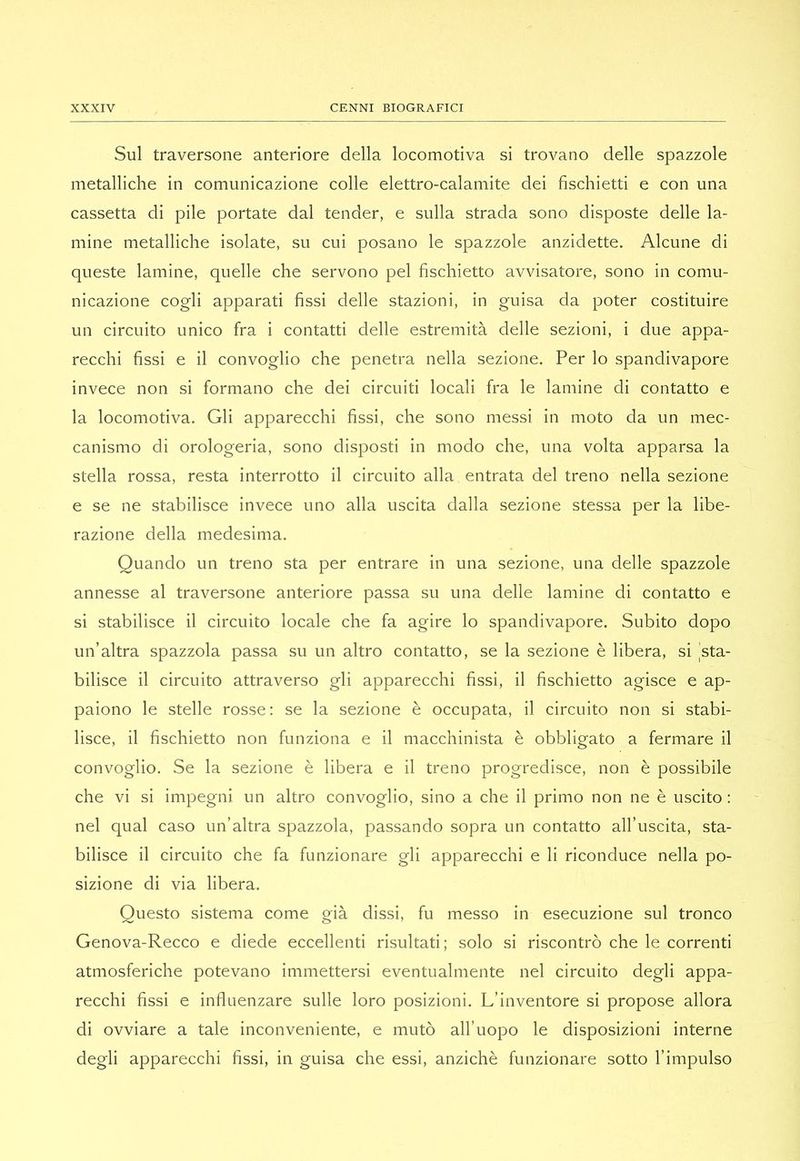 Sul traversone anteriore della locomotiva si trovano delle spazzole metalliche in comunicazione colle elettro-calamite dei fischietti e con una cassetta di pile portate dal tender, e sulla strada sono disposte delle la- mine metalliche isolate, su cui posano le spazzole anzidette. Alcune di queste lamine, quelle che servono pel fischietto avvisatore, sono in comu- nicazione cogli apparati fissi delle stazioni, in guisa da poter costituire un circuito unico fra i contatti delle estremità delle sezioni, i due appa- recchi fissi e il convoglio che penetra nella sezione. Per lo spandivapore invece non si formano che dei circuiti locali fra le lamine di contatto e la locomotiva. Gli apparecchi fissi, che sono messi in moto da un mec- canismo di orologeria, sono disposti in modo che, una volta apparsa la stella rossa, resta interrotto il circuito alla entrata del treno nella sezione e se ne stabilisce invece uno alla uscita dalla sezione stessa per la libe- razione della medesima. Quando un treno sta per entrare in una sezione, una delle spazzole annesse al traversone anteriore passa su una delle lamine di contatto e si stabilisce il circuito locale che fa agire lo spandivapore. Subito dopo un’altra spazzola passa su un altro contatto, se la sezione è libera, si sta- bilisce il circuito attraverso gli apparecchi fissi, il fischietto agisce e ap- paiono le stelle rosse; se la sezione è occupata, il circuito non si stabi- lisce, il fischietto non funziona e il macchinista è obbligato a fermare il convoglio. Se la sezione è libera e il treno progredisce, non è possibile che vi si impegni un altro convoglio, sino a che il primo non ne è uscito : nel qual caso un’altra spazzola, passando sopra un contatto all’uscita, sta- bilisce il circuito che fa funzionare gli apparecchi e li riconduce nella po- sizione di via libera. Questo sistema come già dissi, fu messo in esecuzione sul tronco Genova-Recco e diede eccellenti risultati; solo si riscontrò che le correnti atmosferiche potevano immettersi eventualmente nel circuito degli appa- recchi fissi e influenzare sulle loro posizioni. L’inventore si propose allora di ovviare a tale inconveniente, e mutò all’uopo le disposizioni interne degli apparecchi fissi, in guisa che essi, anziché funzionare sotto l’impulso