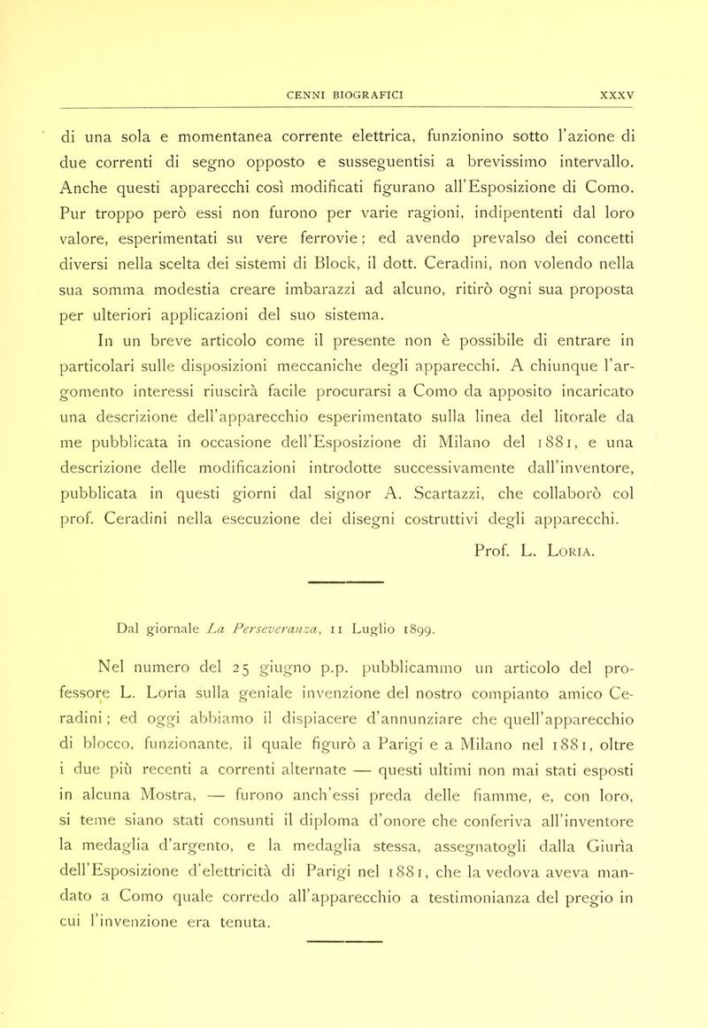 di una sola e momentanea corrente elettrica, funzionino sotto l’azione di due correnti di segno opposto e susseguentisi a brevissimo intervallo. Anche questi apparecchi così modificati figurano all’Esposizione di Como. Pur troppo però essi non furono per varie ragioni, indipententi dal loro valore, esperimentati su vere ferrovie ; ed avendo prevalso dei concetti diversi nella scelta dei sistemi di Block, il dott. Ceradini, non volendo nella sua somma modestia creare imbarazzi ad alcuno, ritirò ogni sua proposta per ulteriori applicazioni del suo sistema. In un breve articolo come il presente non è possibile di entrare in particolari sulle disposizioni meccaniche degli apparecchi. A chiunque l’ar- gomento interessi riuscirà facile procurarsi a Como da apposito incaricato una descrizione dell’apparecchio esperimentato sulla linea del litorale da me pubblicata in occasione dell’Esposizione di Milano del i88i, e una descrizione delle modificazioni introdotte successivamente dall’inventore, pubblicata in questi giorni dal signor A. Scartazzi, che collaborò col prof. Ceradini nella esecuzione dei disegni costruttivi degli apparecchi. Prof. L. Loria. Dal giornale La Perseveranza, ii Luglio 1899. Nel numero del 25 giugno p.p. pubblicammo un articolo del pro- fessore L. Loria sulla geniale invenzione del nostro compianto amico Ce- radini ; ed oggi abbiamo il dispiacere d’annunziare che quell’apparecchio di blocco, funzionante, il quale figurò a Parigi e a Milano nel 1881, oltre i due più recenti a correnti alternate — questi ultimi non mai stati esposti in alcuna Mostra, — furono anch’essi preda delle fiamme, e, con loro, si teme siano stati consunti il diploma d’onore che conferiva all’inventore la medaglia d’argento, e la medaglia stessa, assegnatogli dalla Giurìa dell’Esposizione d’elettricità di Parigi nel i88r, che la vedova aveva man- dato a Como quale corredo all’apparecchio a testimonianza del pregio in cui l’invenzione era tenuta.