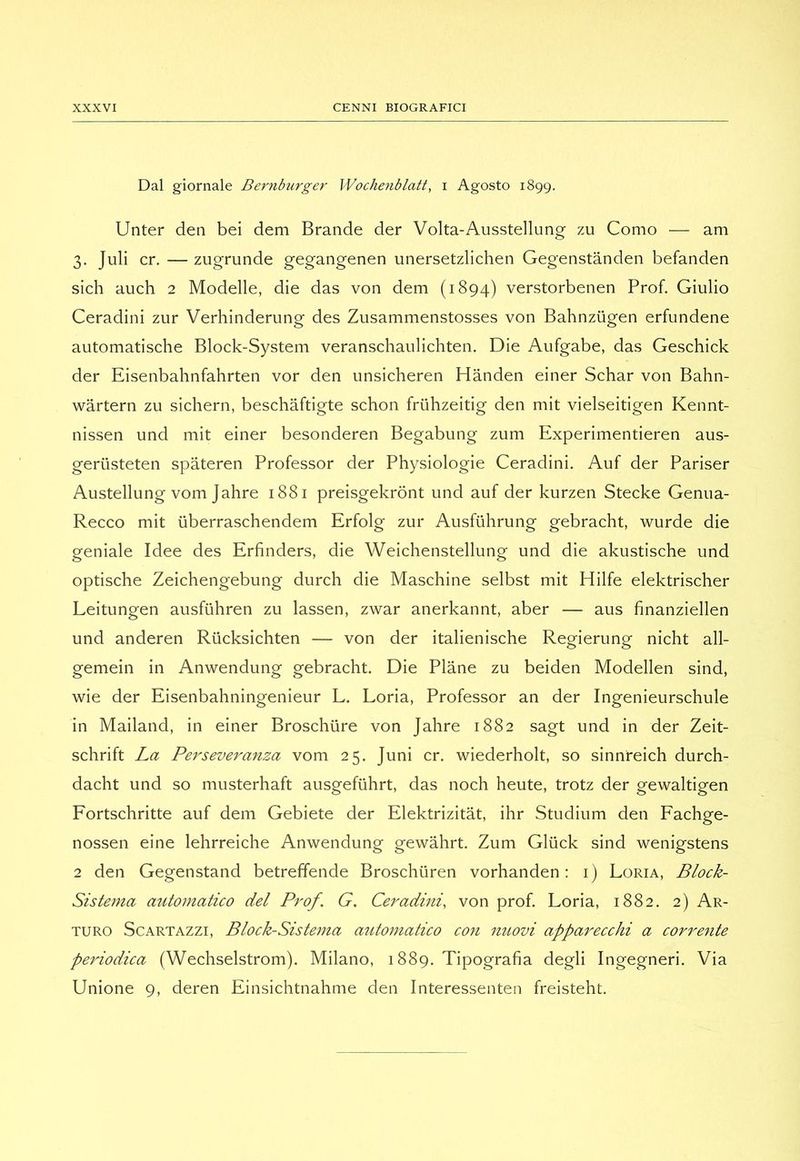 Dal giornale Bernburger Wochenblatt, i Agosto 1899. Unter deii bei dem Brande der Volta-Ausstellung zu Como — am 3. Juli cr. — zugrunde gegangenen unersetzlichen Gegenstànden befanden sich auch 2 Modelle, die das von dem (1894) verstorbenen Prof. Giulio Ceradini ziir Verhinderung des Zusammenstosses von Bahnziigen erfundene automatische Block-System veranschaulichten. Die Aufgabe, das Geschick der Eisenbahnfahrten vor den unsicheren Handen einer Schar von Bahn- wàrtern zu sichern, beschaftigte schon friihzeitig den mit vielseitigen Kennt- nissen und mit einer besonderen Begabung zum Experimentieren aus- gerùsteten spateren Professor der Physiologie Ceradini. Auf der Pariser Austellung vom Jahre 1881 preisgekrònt und auf der kurzen Stecke Genua- Recco mit iiberraschendem Erfolg zur Ausfuhrung gebracht, wurde die geniale Idee des Erfinders, die Weichenstellung und die akustische und optische Zeichengebung durch die Maschine selbst mit Hilfe elektrischer Leitungen ausfiihren zu lassen, zvrar anerkannt, aber — aus finanziellen und anderen Riicksichten — von der italienische Regierung nicht all- gemein in Anwendung gebracht. Die Piane zu beiden Modellen sind, wie der Eisenbahningenieur L. Loria, Professor an der Ingenieurschule in Mailand, in einer Broschiire von Jahre 1882 sagt und in der Zeit- schrift La Peì'severanza vom 25. Juni cr. wiederholt, so sinnreich durch- dacht und so musterhaft ausgefiihrt, das noch beute, trotz der gewaltigen Fortschritte auf dem Gebiete der Elektrizitat, ihr Studium den Fachge- nossen eine lehrreiche Anwendung gewàhrt. Zum Gliick sind wenigstens 2 den Gegenstand betreffende Broschùren vorhanden : i) Loria, Block- Sistema automatico del Prof. G. Ceradini, von prof. Loria, 1882. 2) Ar- turo ScARTAZZi, Block-Sistema automatico con nuovi apparecchi a corrente periodica (Wechselstrom). Milano, 1889. Tipografia degli Ingegneri. Via Unione 9, deren Einsichtnahme den Interessenten freisteht.