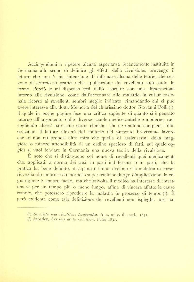Germania allo scopo di definire gli effetti della rivulsione, prevengo il lettore che non è mia intenzione di infirmare alcuna delle teorie, che ser- vono di criterio ai pratici nella applicazione dei revellenti sotto tutte le forme. Perciò io mi dispenso così dallo esordire con una dissertazione intorno alla rivulsione, come dall’accennare alle malattie, in cui un razio- nale ricorso ai revellenti sembri meglio indicato, rimandando chi ci può avere interesse alla dotta Memoria del chiarissimo dottor Giovanni Polli ('), il quale in poche pagine fece una critica sapiente di quanto si è pensato intorno all’argomento dalle diverse scuole medice antiche e moderne, rac- cogliendo altresì parecchie storie cliniche, che ne rendono completa I’iHu- strazione. Il lettore rileverà dal contesto del presente brevissimo lavoro che io non mi proposi altra mira che quella di assicurarmi della mag- giore o minore attendibilità di un ordine specioso di fatti, sul quale og- gidì si vuol fondare in Germania una nuova teoria della rivulsione. È noto che si distinguono col nome di revellenti quei medicamenti che, applicati, a norma dei casi, in parti indifferenti o in parti, che la pratica ha bene definito, dissipano o fanno declinare la malattia in corso, risvegliando un processo morboso superficiale nel luogo d’applicazione, la cui guarigione è sempre facile, ma che talvolta il medico ha interesse di intrat- tenere per un tempo più o meno lungo, affine di vincere affatto le cause remote, che potessero riprodurre la malattia in processo di tempo (). E però evidente come tale definizione dei revellenti non ispieghi, anzi na- (‘) Se esista una rivulsione terapeutica. Aiin. iniiv. di med., 1841. (') Sabatier, Les lois de la revulsion. Paris 1831.