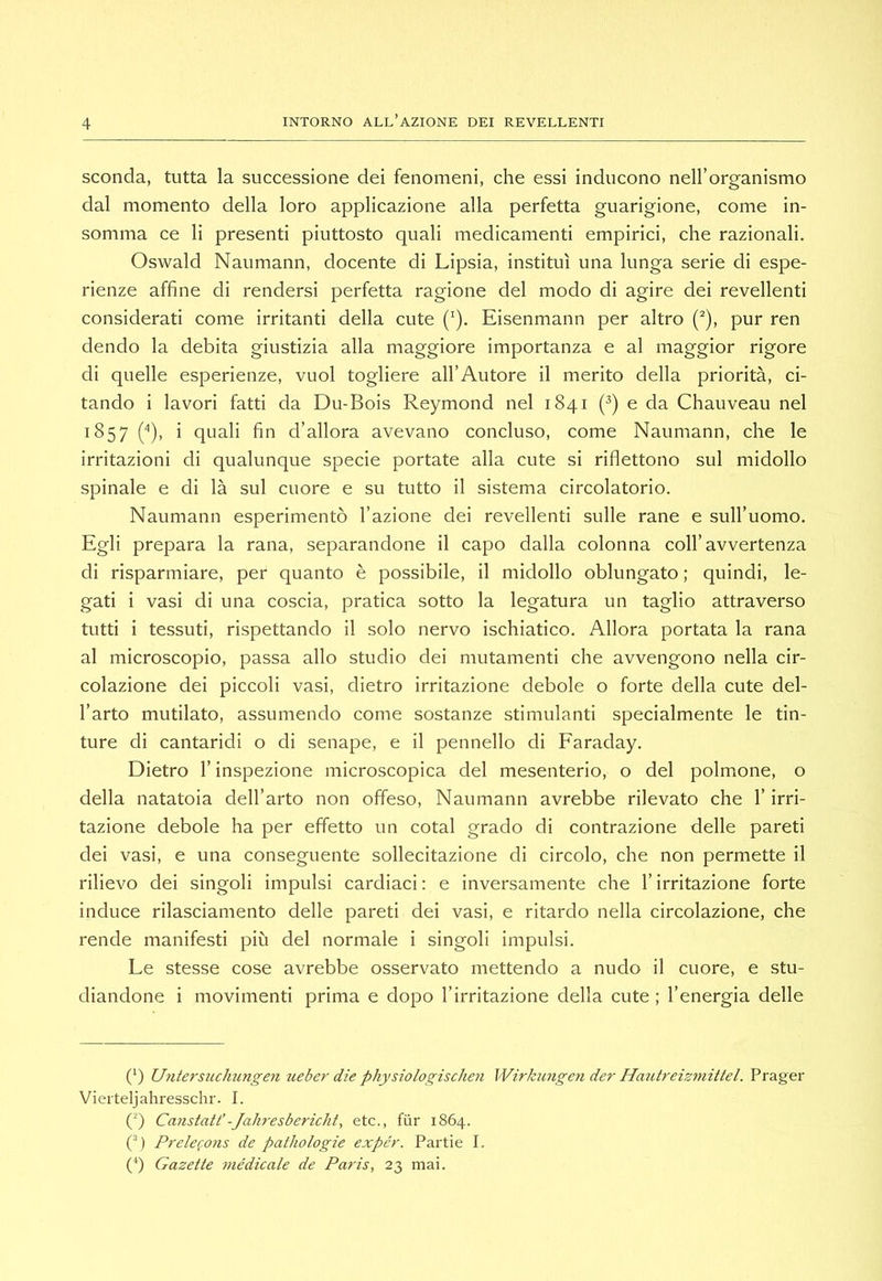sconda, tutta la successione dei fenomeni, che essi inducono nell’organismo dal momento della loro applicazione alla perfetta guarigione, come in- somma ce li presenti piuttosto quali medicamenti empirici, che razionali. Oswald Naumann, docente di Lipsia, instituì una lunga serie di espe- rienze affine di rendersi perfetta ragione del modo di agire dei revellenti considerati come irritanti della cute (^). Eisenmann per altro C'), pur ren dendo la debita giustizia alla maggiore importanza e al maggior rigore di quelle esperienze, vuol togliere all’Autore il merito della priorità, ci- tando i lavori fatti da Du-Bois Reymond nel 1841 (^) e da Chauveau nel 1^57 O)» i quali fin d’allora avevano concluso, come Naumann, che le irritazioni di qualunque specie portate alla cute si riflettono sul midollo spinale e di là sul cuore e su tutto il sistema circolatorio. Naumann esperimento l’azione dei revellenti sulle rane e sull’uomo. Egli prepara la rana, separandone il capo dalla colonna coll’avvertenza di risparmiare, per quanto è possibile, il midollo oblungato ; quindi, le- gati i vasi di una coscia, pratica sotto la legatura un taglio attraverso tutti i tessuti, rispettando il solo nervo ischiatico. Allora portata la rana al microscopio, passa allo studio dei mutamenti che avvengono nella cir- colazione dei piccoli vasi, dietro irritazione debole o forte della cute del- l’arto mutilato, assumendo come sostanze stimulanti specialmente le tin- ture di cantaridi o di senape, e il pennello di Faraday. Dietro r inspezione microscopica del mesenterio, o del polmone, o della natatoia dell’arto non offeso, Naumann avrebbe rilevato che l’irri- tazione debole ha per effetto un cotal grado di contrazione delle pareti dei vasi, e una conseguente sollecitazione di circolo, che non permette il rilievo dei singoli impulsi cardiaci : e inversamente che l’irritazione forte induce rilasciamento delle pareti dei vasi, e ritardo nella circolazione, che rende manifesti più del normale i singoli impulsi. Le stesse cose avrebbe osservato mettendo a nudo il cuore, e stu- diandone i movimenti prima e dopo l’irritazione della cute ; l’energia delle (‘) Uyitersuchungen ueber die physiologischen Wirkungen der Hmitr^eizmittel. Prager Vieiteljahresschr. I. (q Caìistatt’-Jahresbericht, etc., fùr 1864. (b Pyelerons de patliologie expcr. Partie I. (fi Gazette viédicale de Paris, 23 mai.