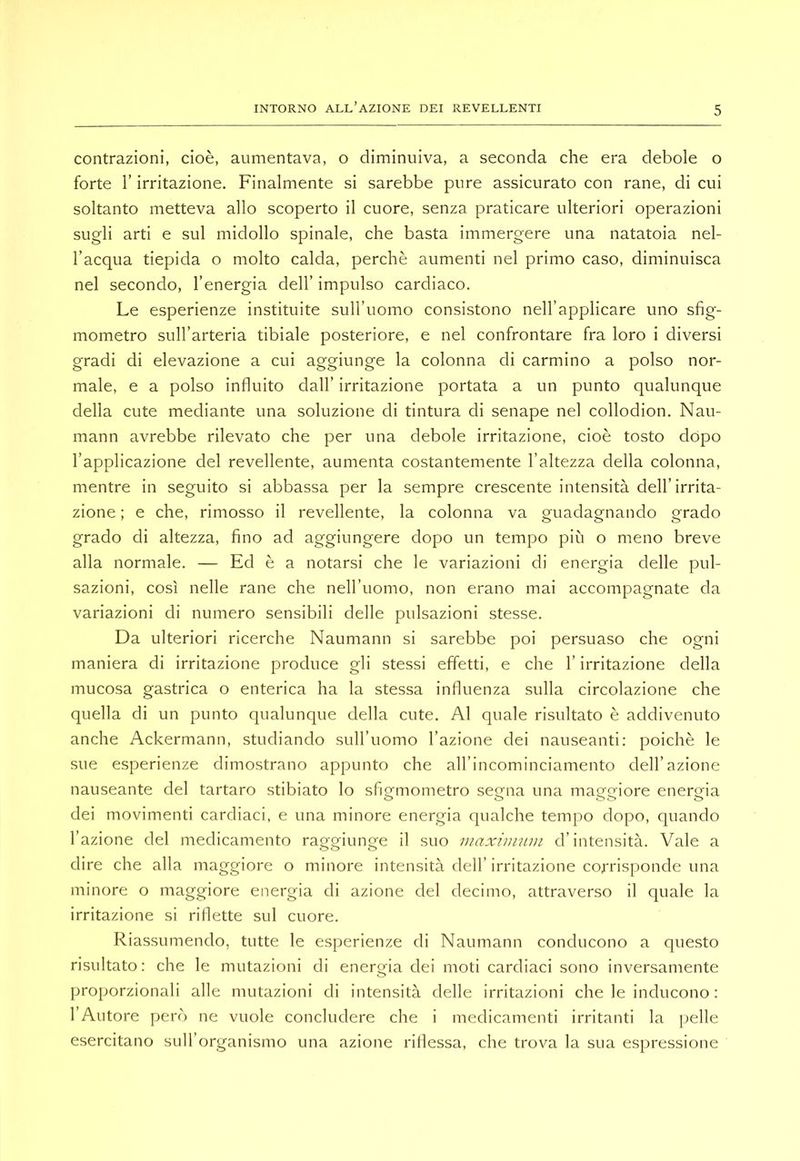 contrazioni, cioè, aumentava, o diminuiva, a seconda che era debole o forte r irritazione. Finalmente si sarebbe pure assicurato con rane, di cui soltanto metteva allo scoperto il cuore, senza praticare ulteriori operazioni sugli arti e sul midollo spinale, che basta immergere una natatoia nel- l’acqua tiepida o molto calda, perchè aumenti nel primo caso, diminuisca nel secondo, l’energia dell’ impulso cardiaco. Le esperienze instituite suH’uomo consistono nell’applicare uno sfig- mometro sull’arteria tibiale posteriore, e nel confrontare fra loro i diversi gradi di elevazione a cui aggiunge la colonna di carmino a polso nor- male, e a polso influito dall’ irritazione portata a un punto qualunque della cute mediante una soluzione di tintura di senape nel collodion. Nau- mann avrebbe rilevato che per una debole irritazione, cioè tosto dopo l’applicazione del revellente, aumenta costantemente l’altezza della colonna, mentre in seguito si abbassa per la sempre crescente intensità dell’irrita- zione ; e che, rimosso il revellente, la colonna va guadagnando grado grado di altezza, fino ad aggiungere dopo un tempo più o meno breve alla normale. — Ed è a notarsi che le variazioni di energia delle pul- sazioni, così nelle rane che nell’uomo, non erano mai accompagnate da variazioni di numero sensibili delle pulsazioni stesse. Da ulteriori ricerche Naumann si sarebbe poi persuaso che ogni maniera di irritazione produce gli stessi effetti, e che l’irritazione della mucosa gastrica o enterica ha la stessa influenza sulla circolazione che quella di un punto qualunque della cute. Al quale risultato è addivenuto anche Ackermann, studiando sull’uomo l’azione dei nauseanti: poiché le sue esperienze dimostrano appunto che all’incominciamento dell’azione nauseante del tartaro stibiato lo sfigmometro segna una maggiore energia dei movimenti cardiaci, e una minore energia qualche tempo dopo, quando l’azione del medicamento raggiunge il suo maxininin d’intensità. Vale a dire che alla maggiore o minore intensità dell’irritazione corrisponde una minore o maggiore energia di azione del decimo, attraverso il quale la irritazione si riflette sul cuore. Riassumendo, tutte le esperienze di Naumann conducono a questo risultato: che le mutazioni di energia dei moti cardiaci sono inversamente proporzionali alle mutazioni di intensità delle irritazioni che le inducono : l’Autore però ne vuole concludere che i medicamenti irritanti la jielle esercitano sull’organismo una azione riilessa, che trova la sua espressione