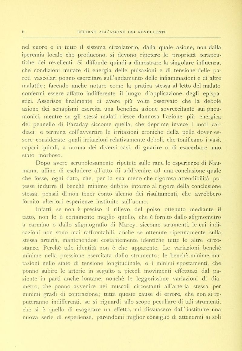 nel cuore e in tutto il sistema circolatorio, dalla quale azione, non dalla iperemia locale che producono, si devono ripetere le proprietà terapeu- tiche dei revellenti. Si diffonde quindi a dimostrare la singolare influenza, che condizioni mutate di energia delle pulsazioni e di tensione delle pa- reti vascolari ponno esercitare sull’andamento delle infiammazioni e di altre malattie ; facendo anche notare come la pratica stessa al letto del malato confermi essere affatto indifferente il luogo d’applicazione degli epispa- stici. Asserisce finalmente di avere più volte osservato che la debole azione dei senapismi esercita una benefica azione sovreccitante sui pneu- monici, mentre su gli stessi malati riesce dannosa l’azione più energica del pennello di Faraday siccome quella, che deprime invece i moti car- diaci; e termina coll’avvertire le irritazioni croniche della pelle dover es- sere considerate quali irritazioni relativamente deboli, che tonificano i vasi, capaci quindi, a norma dei diversi casi, di guarire o di esacerbare uno stato morboso. Dopo avere scrupolosamente ripetute sulle rane le esperienze di Nau- mann, affine di escludere all’atto di addivenire ad una conclusione quale che fosse, ogni dato, che, per la sua meno che rigorosa attendibilità, po- tesse indurre il benché minimo dubbio intorno al rigore della conclusione stessa, pensai di non tener conto alcuno dei risultamenti, che avrebbero fornito ulteriori esperienze instituite suH’uomo, Infatti, se non è preciso il rilievo del polso ottenuto mediante il tatto, non lo è certamente meglio quello, che è fornito dallo sfigmometro a carmino o dallo sfigmografio di Marey, siccome strumenti, le cui indi- cazioni non sono mai raffrontabili, anche se ottenute ripetutamente sulla stessa arteria, mantenendosi costantemente identiche tutte le altre circo- stanze. Perchè tale identità non è che apparente. Le variazioni benché minime nella pressione esercitata dallo strumento ; le benché minime mu- tazioni nello stato di tensione longitudinale, o i minimi spostamenti, che ponno subire le arterie in seguito a piccoli movimenti effettuati dal pa- ziente in parti anche lontane, nonché le leggerissime variazioni di dia- metro, che ponno avvenire nei muscoli circostanti all’arteria stessa per minimi gradi di contrazione ; tutte queste cause di errore, che non si re- puteranno indifferenti, se si riguardi allo scopo peculiare di tali strumenti, che si è quello di esagerare un effetto, mi dissuasero dall’ instituire una nuova serie di esperienze, parendomi miglior consiglio di attenermi ai soli