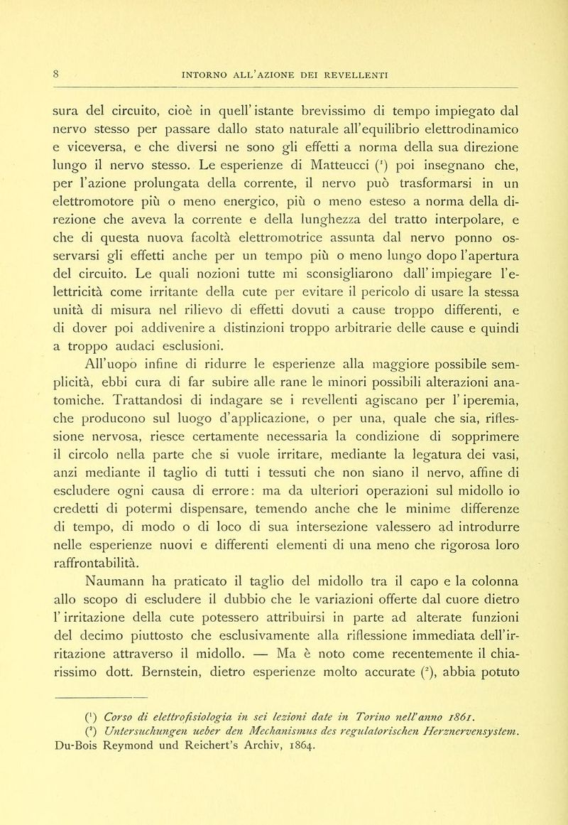 sura del circuito, cioè in quell’ istante brevissimo di tempo impiegato dal nervo stesso per passare dallo stato naturale all’equilibrio elettrodinamico e viceversa, e che diversi ne sono gli effetti a norma della sua direzione lungo il nervo stesso. Le esperienze di Matteucci (') poi insegnano che, per l’azione prolungata della corrente, il nervo può trasformarsi in un elettromotore più o meno energico, più o meno esteso a norma della di- rezione che aveva la corrente e della lunghezza del tratto interpolare, e che di questa nuova facoltà elettromotrice assunta dal nervo ponno os- servarsi gli effetti anche per un tempo più o meno lungo dopo l’apertura del circuito. Le quali nozioni tutte mi sconsigliarono dall’ impiegare l’e- lettricità come irritante della cute per evitare il pericolo di usare la stessa unità di misura nel rilievo di effetti dovuti a cause troppo differenti, e di dover poi addivenire a distinzioni troppo arbitrarie delle cause e quindi a troppo audaci esclusioni. All’uopo infine di ridurre le esperienze alla maggiore possibile sem- plicità, ebbi cura di far subire alle rane le minori possibili alterazioni ana- tomiche. Trattandosi di indagare se i revellenti agiscano per l’iperemia, che producono sul luogo d’applicazione, o per una, quale che sia, rifles- sione nervosa, riesce certamente necessaria la condizione di sopprimere il circolo nella parte che si vuole irritare, mediante la legatura dei vasi, anzi mediante il taglio di tutti i tessuti che non siano il nervo, affine di escludere ogni causa di errore: ma da ulteriori operazioni sul midollo io credetti di potermi dispensare, temendo anche che le minime differenze di tempo, di modo o di loco di sua intersezione valessero ad introdurre nelle esperienze nuovi e differenti elementi di una meno che rigorosa loro raffrontabilità. Naumann ha praticato il taglio del midollo tra il capo e la colonna allo scopo di escludere il dubbio che le variazioni offerte dal cuore dietro r irritazione della cute potessero attribuirsi in parte ad alterate funzioni del decimo piuttosto che esclusivamente alla riflessione immediata dell’ir- ritazione attraverso il midollo. — Ma è noto come recentemente il chia- rissimo dott. Bernstein, dietro esperienze molto accurate (^), abbia potuto (‘) Corso di elettrofisiologia in sei lezioni date in Torino nell’anno i86i. C) Untersuchungen ueber den Mechanismus des regulatorischen Herznervensysteìn. Du-Bois Reymond und Reichert’s Archiv, 1864.