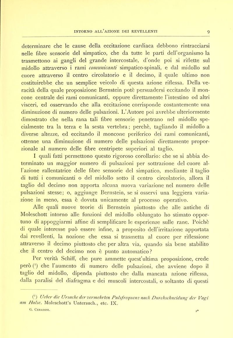 determinare che le cause della eccitazione cardiaca debbono rintracciarsi nelle fibre sensorie del simpatico, che da tutte le parti dell’organismo la trasmettono ai gangli del grande intercostale, d’onde poi si riflette sul midollo attraverso i rami conmnicajiti simpatico-spinali, e dal midollo sul cuore attraverso il centro circolatorio e il decimo, il quale ultimo non costituirebbe che un semplice veicolo di questa azione riflessa. Della ve- racità della quale proposizione Bernstein potè persuadersi eccitando il mon- cone centrale dei rami comunicanti, oppure direttamente l’intestino od altri visceri, ed osservando che alla eccitazione corrisponde costantemente una diminuzione di numero delle pulsazioni. L’Autore poi avrebbe ulteriormente dimostrato che nella rana tali flbre sensorie penetrano nel midollo spe- cialmente tra la terza e la sesta vertebra ; perchè, tagliando il midollo a diverse altezze, ed eccitando il moncone periferico dei rami comunicanti, ottenne una diminuzione di numero delle pulsazioni direttamente propor- zionale al numero delle fibre centripete superiori al taglio. I quali fatti permettono questo rigoroso corollario: che se si abbia de- terminato un maggior numero di pulsazioni per sottrazione del cuore al- l’azione rallentatrice delle fibre sensorie del simpatico, mediante il taglio di tutti i comunicanti o del midollo sotto il centro circolatorio, allora il taglio del decimo non apporta alcuna nuova variazione nel numero delle pulsazioni stesse; o, aggiunge Bernstein, se si osservi una leggiera varia- zione in meno, essa è dovuta unicamente al processo operativo. Alle quali nuove teorie di Bernstein piuttosto che alle antiche di Moleschott intorno alle funzioni del midollo oblungato ho stimato oppor- tuno di appoggiarmi affine di semplificare le esperienze sulle rane. Poiché di quale interesse può essere infine, a proposito dell’irritazione apportata dai revellenti, la nozione che essa si trasmetta al cuore per riflessione attraverso il decimo piuttosto che per altra via, quando sia bene stabilito che il centro del decimo non è punto automatico ? Per verità Schiff, che pure ammette quest’ultima proposizione, crede però (') che l’aumento di numero delle pulsazioni, che avviene dopo il taglio del midollo, dipenda piuttosto che dalla mancata azione riflessa, dalla paralisi del diafragma e dei muscoli intercostali, o soltanto di questi (‘) Ueber die Ursache der vermehrten Pulsfrequenz nach Diirchschncidung der Vagi am Halse. Moleschott’s Untersuch., etc. IX. G. Ceradini. 2*