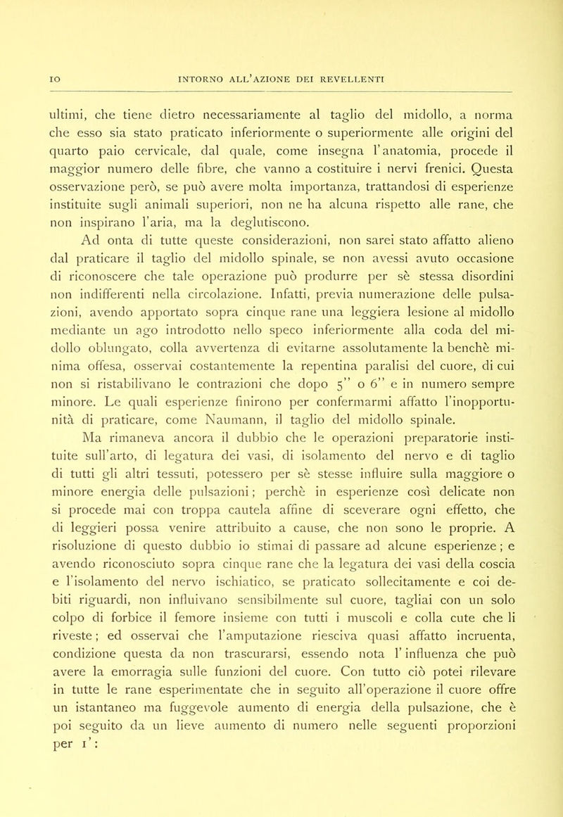 ultimi, che tiene dietro necessariamente al taglio del midollo, a norma che esso sia stato praticato inferiormente o superiormente alle origini del quarto paio cervicale, dal quale, come insegna l’anatomia, procede il maggior numero delle fibre, che vanno a costituire i nervi frenici. Questa osservazione però, se può avere molta importanza, trattandosi di esperienze instituite sugli animali superiori, non ne ha alcuna rispetto alle rane, che non inspirano l’aria, ma la deglutiscono. Ad onta di tutte queste considerazioni, non sarei stato affatto alieno dal praticare il taglio del midollo spinale, se non avessi avuto occasione di riconoscere che tale operazione può produrre per sè stessa disordini non indifferenti nella circolazione. Infatti, previa numerazione delle pulsa- zioni, avendo apportato sopra cinque rane una leggiera lesione al midollo mediante un ago introdotto nello speco inferiormente alla coda del mi- dollo oblungato, colla avvertenza di evitarne assolutamente la benché mi- nima offesa, osservai costantemente la repentina paralisi del cuore, di cui non si ristabilivano le contrazioni che dopo 5” o 6” e in numero sempre minore. Le quali esperienze finirono per confermarmi affatto l’inopportu- nità di praticare, come Naumann, il taglio del midollo spinale. Ma rimaneva ancora il dubbio che le operazioni preparatorie insti- tuite sull’arto, di legatura dei vasi, di isolamento del nervo e di taglio di tutti gli altri tessuti, potessero per sè stesse influire sulla maggiore o minore energia delle pulsazioni ; perchè in esperienze così delicate non si procede mai con troppa cautela affine di sceverare ogni effetto, che di leggieri possa venire attribuito a cause, che non sono le proprie. A risoluzione di questo dubbio io stimai di passare ad alcune esperienze ; e avendo riconosciuto sopra cinque rane che la legatura dei vasi della coscia e l’isolamento del nervo ischiatico, se praticato sollecitamente e coi de- biti riguardi, non influivano sensibilmente sul cuore, tagliai con un solo colpo di forbice il femore insieme con tutti i muscoli e colla cute che li riveste ; ed osservai che l’amputazione riesciva quasi affatto incruenta, condizione questa da non trascurarsi, essendo nota l’influenza che può avere la emorragia sulle funzioni del cuore. Con tutto ciò potei rilevare in tutte le rane esperimentate che in seguito all’operazione il cuore offre un istantaneo ma fuggevole aumento di energia della pulsazione, che è poi seguito da un lieve aumento di numero nelle seguenti proporzioni per i’: