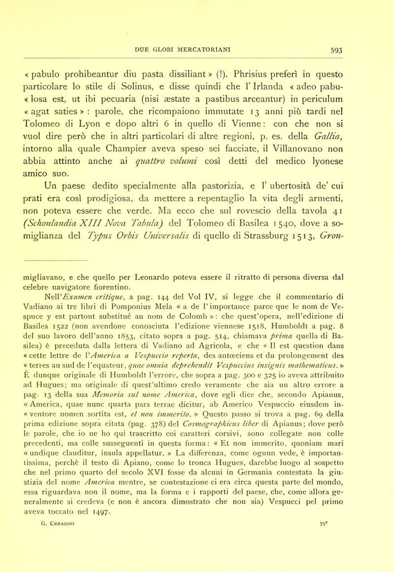 « pabulo prohibeantur diu pasta dissiliant » (!). Phrisius preferì in questo particolare lo stile di Solinus, e disse quindi che l’Irlanda « adeo pabu- < Iosa est, ut ibi pecuaria (nisi aestate a pastibus arceantur) in periculum « agat saties > : parole, che ricompaiono immutate 13 anni più tardi nel Tolomeo di Lyon e dopo altri 6 in quello di Vienne : con che non si vuol dire però che in altri particolari di altre regioni, p, es. della Gallia, intorno alla quale Champier aveva speso sei facciate, il Villanovano non abbia attinto anche ai quattro voluìtii così detti del medico lyonese amico suo. Un paese dedito specialmente alla pastorizia, e 1’ ubertosità de’ cui prati era così prodigiosa, da mettere a repentaglio la vita degli armenti, non poteva essere che verde. Ma ecco che sul rovescio della tavola 41 (Schonlandia XIII Nova Tabula) del Tolomeo di Basilea 1540, dove a so- miglianza del Typus Orbis Universalis di quello di Strassburg 1513, Gron- migliavano, e che quello per Leonardo poteva essere il ritratto di persona diversa dal celebre navigatore fiorentino. Exanien critique, a pag. 144 del Voi IV, si legge che il commentario di Vadiano ai tre libri di Pomponius Mela « a de 1’importance parce que le nom de Ve- spuce y est partout substitué au nom de Colomb » ; che quest’opera, nell’edizione di Basilea 1522 (non avendone conosciuta l’edizione viennese 1518, Humboldt a pag. 8 del suo lavoro dell’anno 1853, citato sopra a pag. 514, chiamava prima quella di Ba- silea) è preceduta dalla lettera di Vadiano ad Agricola, e che « Il est question dans « cette lettre de V America a Vespuccio reperta, des antoeciens et du prolongement des « terres au sud de l’equateur, quae omnia deprehendit Vespucchis insignis mathe^ìiatictis. » E dunque originale di Humboldt l’errore, che sopra a pag. 300 e 325 io aveva attribuito ad Hugues; ma originale di quest’ultimo credo veramente che sia un altro errore a pag. 13 della sua Memoria stil nome America, dove egli dice che, secondo Apianus, « America, quae nunc quarta pars terrae dicitur, ab Americo Vespuccio eiusdem in- « ventore nomen sortita est, et non immerito. » Questo passo si trova a pag. 69 della prima edizione sopra citata (pag. 378) del Cosmographicus liber ó\ Apianus; dove però le parole, che io ne ho qui trascritto coi caratteri corsivi, sono collegate non colle precedenti, ma colle susseguenti in questa forma: «Et non immerito, quoniam mari « undique clauditur, insula appellatur. » La differenza, come ognun vede, è importan- tissima, perchè il testo di Apiano, come lo tronca Hugues, darebbe luogo al sospetto che nel primo quarto del secolo XVI fosse da alcuni in Germania contestata la giu- stizia del nome America mentre, se contestazione ci era circa questa parte del mondo, essa riguardava non il nome, ma la forma e i rapporti del paese, che, come allora ge- neralmente si credeva (e non è ancora dimostrato che non sia) Vespucci pel primo aveva toccato nel 1497. G. Cbradini 75'
