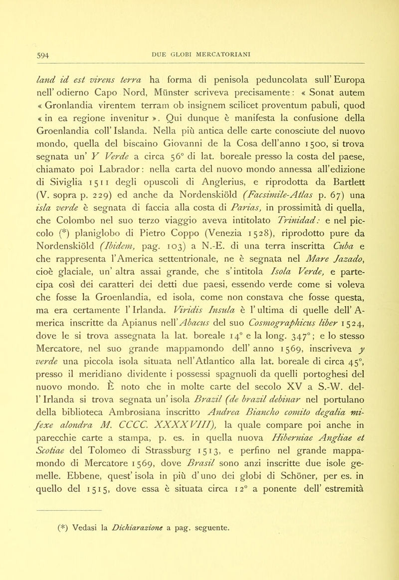 land id est virens terra ha forma di penisola peduncolata sull’ Europa nell’ odierno Capo Nord, Munster scriveva precisamente : « Sonat autem « Gronlandia virentem terrain ob insignem scilicet proventum pabuli, quod «in ea regione invenitur >. Qui dunque è manifesta la confusione della Groenlandia coll’Islanda. Nella più antica delle carte conosciute del nuovo mondo, quella del biscaino Giovanni de la Cosa dell’anno 1500, si trova segnata un’ Y Verde a circa 56° di lat, boreale presso la costa del paese, chiamato poi Labrador ; nella carta del nuovo mondo annessa all’edizione di Siviglia 1511 degli opuscoli di Anglerius, e riprodotta da Bartlett (V. sopra p. 229) ed anche da Nordenskiòld (Facsimile-Atlas p. 67) una isla verde è segnata di faccia alla costa di Parias, in prossimità di quella, che Colombo nel suo terzo viaggio aveva intitolato Trinidad: e nel pic- colo (*) planiglobo di Pietro Coppo (Venezia 1528), riprodotto pure da Nordenskiòld (Ibidem, pag. 103) a N.-E. di una terra inscritta Cuba e che rappresenta l’America settentrionale, ne è segnata nel Mare Jazado, cioè glaciale, un’ altra assai grande, che s’intitola Isola Verde, e parte- cipa così dèi caratteri dei detti due paesi, essendo verde come si voleva che fosse la Groenlandia, ed isola, come non constava che fosse questa, ma era certamente l’Irlanda. Viridis Insula è l’ultima di quelle dell’ A- merica inscritte da Apianus nCCAbacus del suo Cosmographicus liber 1524, dove le si trova assegnata la lat. boreale 14° e la long. 347°: e lo stesso Mercatore, nel suo grande mappamondo dell’anno 1569, inscriveva y verde una piccola isola situata nell’Atlantico alla lat. boreale di circa 45°, presso il meridiano dividente i possessi spagnuoli da quelli portoghesi del nuovo mondo. È noto che in molte carte del secolo XV a S.-W. del- r Irlanda si trova so:gx\2l2i un \so\^. Brazil (de brazil debinar nel portulano della biblioteca Ambrosiana inscritto A7tdrea Biancho cornilo degalia mi- fexe alondra M. CCCC. XXXXVIII), la quale compare poi anche in parecchie carte a stampa, p. es. in quella nuova Hiberniae Angliae et Scotiae del Tolomeo di Strassburg 1513, e perfino nel grande mappa- mondo di Mercatore 1569, dove Brasil sono anzi inscritte due isole ge- melle. Ebbene, quest’ isola in più d’uno dei globi di Schòner, per es. in quello del 1515, dove essa è situata circa 12° a ponente dell’estremità (*) Vedasi la Dichiarazione a pag. seguente.