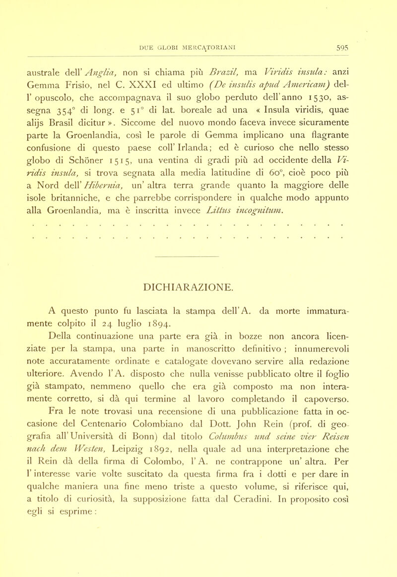 australe deW’ Au£-/za, non si chiama più Brazil, ma VBidis insula: anzi Gemma Frisio, nel C. XXXI ed ultimo (De insulis apud Aznericam) d€i- r opuscolo, che accompagnava il suo globo perduto dell’anno 1530, as- segna 354° di long, e 51° di lat. boreale ad una « Insula viridis, quae alijs Brasil dicitur». Siccome del nuovo mondo faceva invece sicuramente parte la Groenlandia, così le parole di Gemma implicano una flagrante confusione di questo paese coll’Irlanda; ed è curioso che nello stesso globo di Schoner 1515, una ventina di gradi più ad occidente della Vi- ridis insida, si trova segnata alla media latitudine di 60°, cioè poco più a Nord dW Hibernia, un’altra terra grande quanto la maggiore delle isole britanniche, e che parrebbe corrispondere in qualche modo appunto alla Groenlandia, ma è inscritta invece Littiis incognitum. DICHIARAZIONE. A questo punto fu lasciata la stampa dell’A. da morte immatura- mente colpito il 24 luglio 1894. Della continuazione una parte era già in bozze non ancora licen- ziate per la stampa, una parte in manoscritto definitivo ; innumerevoli note accuratamente ordinate e catalogate dovevano servire alla redazione ulteriore. Avendo l’A. disposto che nulla venisse pubblicato oltre il foglio già stampato, nemmeno quello che era già composto ma non intera- mente corretto, si dà qui termine al lavoro completando il capoverso. Fra le note trovasi una recensione di una pubblicazione fatta in oc- casione del Centenario Colombiano dal Dott. John Rein (prof, di geo grafia all’Università di Bonn) dal titolo Cohinibus zmd seme vier Reisen nach dem Westen, Leipzig 1892, nella quale ad una interpretazione che il Rein dà della firma di Colombo, l’A. ne contrappone un’ altra. Per r interesse varie volte suscitato da questa firma fra i dotti e per dare in qualche maniera una fine meno triste a questo volume, si riferisce qui, a titolo di curiosità, la supposizione fatta dal Ceradini. In proposito così egli si esprime :