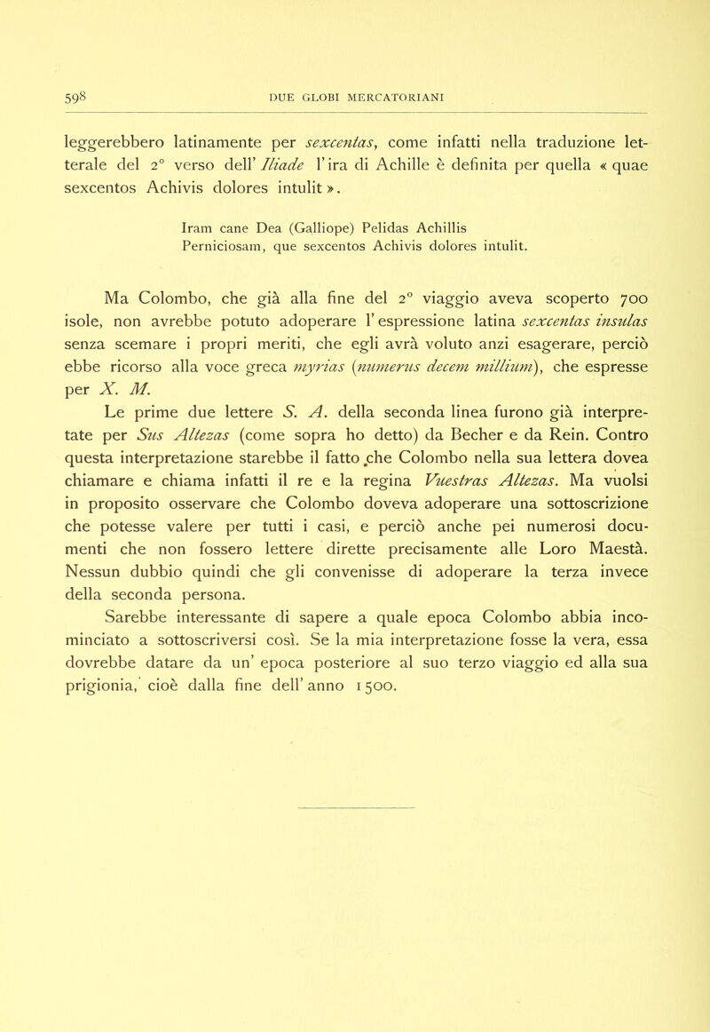 leggerebbero latinamente per sexcentas, come infatti nella traduzione let- terale del 2° verso àe\V Iliade l’ira di Achille è definita per quella « quae sexcentos Achivis dolores intulit >. Iram cane Dea (Galliope) Pelidas Achillis Perniciosam, que sexcentos Achivis dolores intulit. Ma Colombo, che già alla fine del 2° viaggio aveva scoperto 700 isole, non avrebbe potuto adoperare l’espressione latina sexcentas insulas senza scemare i propri meriti, che egli avrà voluto anzi esagerare, perciò ebbe ricorso alla voce greca myrias {^itmierìis decent millmm), che espresse per X. M. Le prime due lettere S. A. della seconda linea furono già interpre- tate per Stis Altezas (come sopra ho detto) da Becher e da Rein. Contro questa interpretazione starebbe il fatto che Colombo nella sua lettera dovea chiamare e chiama infatti il re e la regina Vuestras Altezas. Ma vuoisi in proposito osservare che Colombo doveva adoperare una sottoscrizione che potesse valere per tutti i casi, e perciò anche pei numerosi docu- menti che non fossero lettere dirette precisamente alle Loro Maestà. Nessun dubbio quindi che gli convenisse di adoperare la terza invece della seconda persona. Sarebbe interessante di sapere a quale epoca Colombo abbia inco- minciato a sottoscriversi così. Se la mia interpretazione fosse la vera, essa dovrebbe datare da un’ epoca posteriore al suo terzo viaggio ed alla sua prigionia, cioè dalla fine dell’ anno 1500.