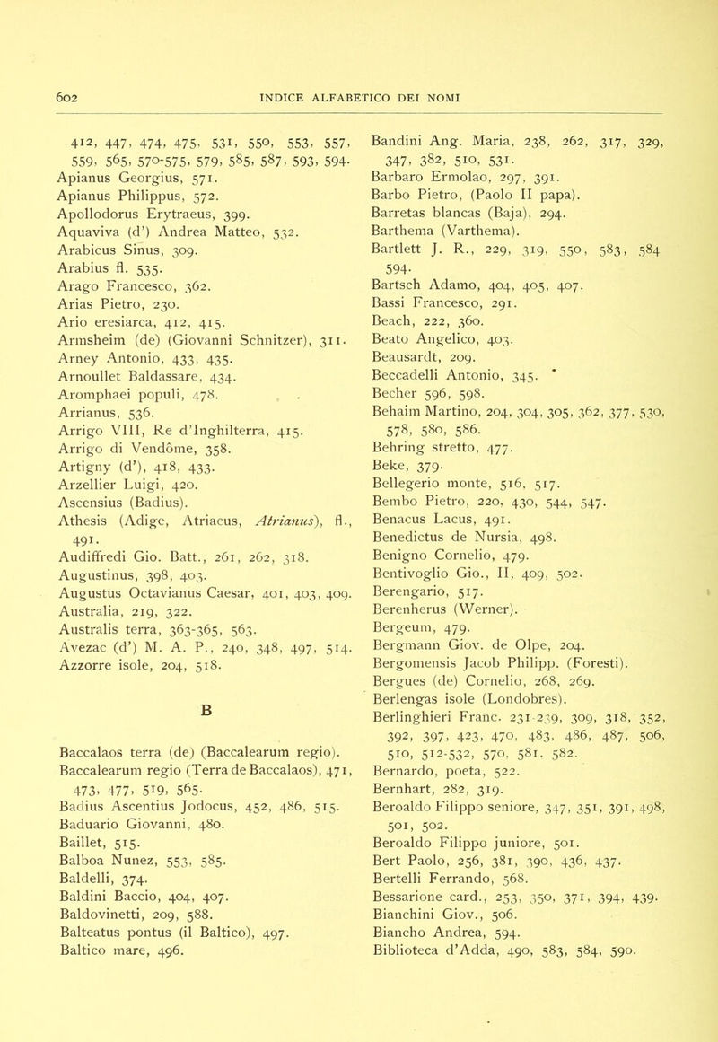 412, 447, 474, 475, 531, 550, 553, 557, 559, 565, 570-575, 579, 585, 587, 593, 594- Apianus Georgius, 571. Apianus Philippus, 572. Apollodorus Erytraeus, 399. Aquaviva (d’) Andrea Matteo, 532. Arabicus Sinus, 309. Arabius fl. 535. Arago Francesco, 362. Arias Pietro, 230. Ario eresiarca, 412, 415. Annsheim (de) (Giovanni Schnitzer), 311. Arney Antonio, 433, 435. Arnoullet Baldassare, 434. Aromphaei populi, 478. Arrianus, 536. Arrigo Vili, Re d’Inghilterra, 415. Arrigo di Vendòme, 358. Artigny (d’), 418, 433. Arzellier Luigi, 420. Ascensius (Radius). Athesis (Adige, Atriacus, Atrianus'), fl., 491. Audiffredi Gio. Batt., 261, 262, 318. Augustinus, 398, 403. Augustus Octavianus Caesar, 401, 403, 409. Australia, 219, 322. Australis terra, 363-365, 563. Avezac (d’) M. A. P., 240, 348, 497, 514. Azzorre isole, 204, 518. B Baccalaos terra (de) (Baccalearum regio). Baccalearum regio (Terra de Baccalaos), 471, 473, 477, 519, 565- Radius Ascentius Jodocus, 452, 486, 515. Baduario Giovanni, 480. Baillet, 515. Balboa Nunez, 553, 585. Baldelli, 374. Baldini Baccio, 404, 407. Baldovinetti, 209, 588. Balteatus pontus (il Baltico), 497. Baltico mare, 496. Bandini Ang. Maria, 238, 262, 317, 329, 347, 382, 510, 531. Barbaro Ermolao, 297, 391. Barbo Pietro, (Paolo II papa). Barretas blancas (Baja), 294. Barthenia (Varthema). Bartlett J. R., 229, 319, 550, 583, 584 594- Bartsch Adamo, 404, 405, 407. Bassi Francesco, 291. Beach, 222, 360. Beato Angelico, 403. Beausardt, 209. Beccadelli Antonio, 345. Becher 596, 598. Behaim Martino, 204, 304, 305, 362, 377, 530, 578, 580, 586. Behring stretto, 477. Beke, 379. Bellegerio monte, 516, 517. Bembo Pietro, 220, 430, 544, 547. Benacus Lacus, 491. Benedictus de Nursia, 498. Benigno Cornelio, 479. Bentivoglio Gio., II, 409, 502. Berengario, 517. Berenherus (Werner). Bergeum, 479. Bergmann Giov. de Olpe, 204. Bergomensis Jacob Philipp. (Foresti). Bergues (de) Cornelio, 268, 269. Berlengas isole (Londobres). Berlinghieri Frane. 231-239, 309, 318, 352, 392, 397, 423, 470, 483, 486, 487, 506, 510, 512-532, 570, 581. 582. Bernardo, poeta, 522. Bernhart, 282, 319. Beroaldo Filippo seniore, 347, 351, 391, 498, 501, 502. Beroaldo Filippo juniore, 501. Bert Paolo, 256, 381, 390, 436, 437. Bertelli Ferrando, 568. Bessarione card., 253, 350, 371, 394, 439. Bianchini Giov., 506. Biancho Andrea, 594. Biblioteca d’Adda, 490, 583, 584, 590.