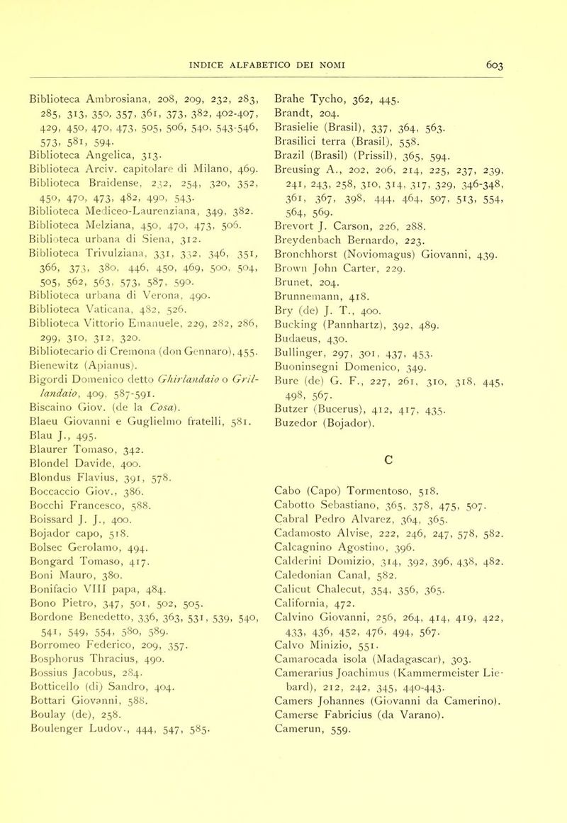 Biblioteca Ambrosiana, 208, 209, 232, 283, 285, 313- 350. 357. 361, 373. 382, 402-407, 429, 450, 470, 473, 505, 506, 540, 543-546, 573, 581, 594- Biblioteca Angelica, 313. Biblioteca Arciv. capitolare di Milano, 469. Biblioteca Braidense, 232, 254, 320, 352, 450, 470, 473, 482, 490, 543. Biblioteca Mediceo-Laurenziana, 349, 382. Biblioteca Melziana, 450, 470, 473, 505. Biblioteca urbana di Siena, 312. Biblioteca Trivulziana, 331, 3'-,2, 346, 351, 366, 373, 380, 446, 450, 469, 500, 504, 505, 562, 563, 573, 587, 590. Biblioteca urbana di Verona, 490. Biblioteca Vaticana, 482, 526. Biblioteca Vittorio Emanuele, 229, 282, 286, 299, 310, 312, 320. Bibliotecario di Cremona (don Gennaro), 455. Bienewitz (Apianusj. Bigordi Domenico detto Ghirlandaio o Gril- landaio, 409, 587-591. Biscaino Giov. (de la Cosa). Blaeu Giovanni e Guglielmo fratelli, 581. Blau J., 495. Blaurer Tomaso, 342. Blondel Davide, 400. Blondus Flavius, 391, 578. Boccaccio Giov., 386. Bocchi F'rancesco, 588. Boissard J. J., 400. Bojador capo, 518. Bolsec Gerolamo, 494. Bongard Tomaso, 417. Boni Mauro, 380. Bonifacio Vili papa, 484. Bono Pietro, 347, 501, 502, 505. Bordone Benedetto, 336, 363, 531, 539, 540, 541, 549, 554, 580, 589. Borromeo Federico, 209, 357. Bosphorus Thracius, 490. Bossius Jacobus, 284. Botticello (di) Sandro, 404. Bottari Giovanni, 588. Boulay (de), 258. Boulenger Ludov., 444, 547, 585. Brahe Tycho, 362, 445. Brandt, 204. Brasielie (Brasil), 337, 364, 563. Brasilici terra (Brasil), 558. Brazil (Brasil) (Prissil), 365, 594. Breusing A., 202, 206, 214, 225, 237, 239, 241, 243, 258, 310, 314, 317, 329, 346-348, 361, 367, 398, 444, 464, 507, 513, 554, 564, 569- Brevort J. Carson, 226, 288. Breydenbach Bernardo, 223. Bronchhorst (Noviomagus) Giovanni, 439. Brown John Carter, 229. Brunet, 204. Brunnemann, 418. Bry (de) J. T., 400. Bucking (Pannhartz), 392, 489. Budaeus, 430. Bullinger, 297, 301, 437, 453. Buoninsegni Domenico, 349. Bure (de) G. F., 227, 261, 310, 318, 445, 498, 567. Butzer (Bucerus), 412, 417, 435. Buzedor (Bojador). c Cabo (Capo) Tormentoso, 518. Cabotto .Sebastiano, 365, 378, 475, 507. Cabrai Pedro Alvarez, 364, 365. Cadamosto Alvise, 222, 246, 247, 578, 582. Calcagnino Agostino, 396. Calderini Domizio, 314, 392, 396, 438, 482. Caledonian Canal, 582. Calicut Chalecut, 354, 356, 365. California, 472. Calvino Giovanni, 256, 264, 414, 419, 422, 433, 436, 452, 476, 494, 567- Calvo Minizio, 551. Camarocada isola (Madagascar), 303. Camerarius Joachimus (Kammermeister Lie- bard), 212, 242, 345, 440-443. Camers Johannes (Giovanni da Camerino). Camerse Fabricius (da Varano). Camerun, 559.