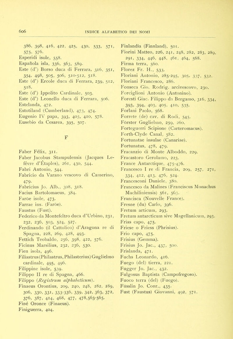 386, 398, 416, 422, 425, 430, 533, 571, 575. 576. Esperidi isole, 558. Espanda isla, 336, 563, 589. Este (d’) Borso duca di Ferrara, 316, 351, 354, 498, 505, 506, 510-512, 518. Este (d’> Ercole duca di Ferrara, 239, 312, 518. Este (d’) Ippolito Cardinale, 503. Este (d’) Leonello duca di Ferrara, 506. Estelanda, 472. Estotiland (Cumberland), 473, 474. Eugenio IV papa, 393, 403, 410, 578. Eusebio da Cesarea, 395, 507. F Faber Félix, 311. Faber Jacobus Stampulensis (Jacques Le- févre d’Etaples), 261, 430, 544. Fabri Antonio, 544. Fabricio da Varano vescovo di Camerino, 479- Fabricius Jo. Alb., 308, 318. Facius Bartolomaeus, 384. Faroe isole, 473. Farrae ins. (Faroe). Faustus (Fust). Federico da Montefeltro duca d’Urbino, 231, 232, 236, 503, 524, 527. Ferdinando (il Cattolico) d’Aragona re di Spagna, 228, 269, 428, 493. Fettich Teobaldo, 256, 398, 422, 576. Ficinus Marsilius, 232, 236, 530. Fien isola, 496. Filiastrus(Philastrus, Philasterius) Guglielmo cardinale, 495, 496. Filippine isole, 539. Filippo II re di Spagna, 466. Filippo {Registrum alphabetiatm). Finaeus Orontius, 209, 240, 248, 282, 289, 306, 330, 331, 333-336, 339, 342, 363, 372, 376, 387, 414, 468, 477, 478,563-565. Finé Oronce (Finaeus). Finiguerra, 404. Finlandia (Finnland), 501. Fiorini Matteo, 226, 241, 248, 282, 283, 289, 291, 334, 446, 448, 461, 464. 568. Firma terra, 560. Florez Fr. H., 533. Floriani Antonio, 285-295, 305, 337, 532. Floriani Francesco, 286. Fonseca Gio. Rodrig. arcivescovo, 230. Forciglioni Antonio (Antonino). Foresti Giac. Filippo da Bergamo, 316, 334, 393, 394, 403, 405, 410, 535. Forlani Paolo, 568. Porrete (de) cav. di Rodi, 545. Forster Guglielmo, 259, 260. Forteguerri Scipione (Carteromacus). Forth-Clyde Canal, 582. Fortunatae insulae (Canariae). Fortunatus, 478, 479. Fracanzio di Monte Alboddo, 229. Fracastoro Gerolamo, 223. France Antarctique, 475-476. Francesco I re di Francia, 209, 257, 271, 334, 412, 413, 476, 524- Francesconi Daniele, 380. Francesco da Malines (Franciscus Monachus Machiliniensis) 561, 563. Francisca (Nouvelle France). Fresile (du) Carlo, 396. Fretum articum, 293. Fretum antarcticum sive Magellanicum, 293. Frias capo, 475. Friese o Friess (Phrisius). Frio capo, 475. Frisius (Gemma). Frisius Jo. Jac., 437, 500. Frislanda, 471. Fuchs Leonardo, 416. Fuego (del) tierra, 221. Figger Jo. Jac., 432. Fulgosus Baptista (Campofregoso). Fuoco terra (del) (Fuego). Fiisslin Jo. Conr., 435. Fust (Faustus) Giovanni, 492, 571.