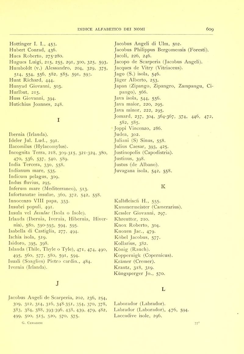 Hottinger I. I., 453. Hubert Conrad, 436. Hues Roberto, 275-280. Hugues Luigi, 215, 255, 291, 300, 325, 593. Humboldt (v.) Alessandro, 204, 329, 375, 514. 554. 556, 582, 585, 591, 593. Hunt Richard, 444. Hunyad Giovanni, 503. Hurlbut, 215. Huss Giovanni, 394. Hutichius Joannes, 248. I Ibernia (Irlanda). Ideler Jul. Lud., 591. Ilacomilus (Hylacomylus). Incognita Terra, 218, 309-315, 321-324, 380, 470. 536, 537. 540. 589- India Tercera, 330, 558. Indianum mare, 535. Indicum pelagus, 309. Indus fluvius, 295. Inferum mare (Mediterraneo), 513. Infortunatae insulae, 360, 372, 542, 558. Innocenzo Vili papa, 353. Insubri populi, 491. Insula vel Insulae Hsola o Isole). Irlanda (Ibernia, Ivernia, Hibernia, Hiver- nia), 580, 590-593. 594. 595- Isabella di Castiglia, 277, 494. Ischia isola, 519. Isidoro, 395, 398. Islanda (Thile, Thyle o Tyle), 471, 474, 490, 495. 560, 577, 580, 591, 594. Isuali (Soaglies) Pietro carditi., 484. Ivernia (Irlanda). J Jacobus Angeli de Scarperia, 202, 236, 254, 309, 312, 314, 316, 348-351. 354. 370, 378, 383. 384. 388, .393-396, 438, 439. 479, 482, 499. 500, 515, 520, 570, 575. G. Ceradini Jacobus Angeli di Ulm, 502. Jacobus Philippus Bergomensis (Foresti). Jacoli, 226, 246. Jacopo de Scarperia (Jacobus Angeli). Jacques de Vitry (Vitriaceus). Jago (S.) isola, 546. Jàger Alberto, 253. Japan (Zipango, Zipangro, Zampangu, Ci- pango), 566. Java isola, 544, 556. Java maior, 220, 295. Java minor, 222, 295. Jomard, 237, 304, 364-367, 374, 446, 472, 582, 585- Joppi Vincenzo, 286. Judea, 302. Juliani (S) Sinus, 558. Julius Caesar, 393, 425. Justinopolis (Capodistria). Justinus, 398. Justus (de Albano). Juvagana isola, 542, 558. K Kalbdeiscfi H., 555. Kammermeister (Camerarius). Kessler Giovanni, 297. Khreutter, 210. Knox Roberto, 304. Knoxen Jac., 479. Kòbel Jacobus, 577. Kollarius, 382. Kònig (Rauch). Koppernigk (Copernicus). Kramer (Cremer). Krantz, 318, 319. Kiingsperger Jo., 570. L Laborador (Labrador). Labrador (Laborador), 476, 594. Laccadive isole, 296. 77*