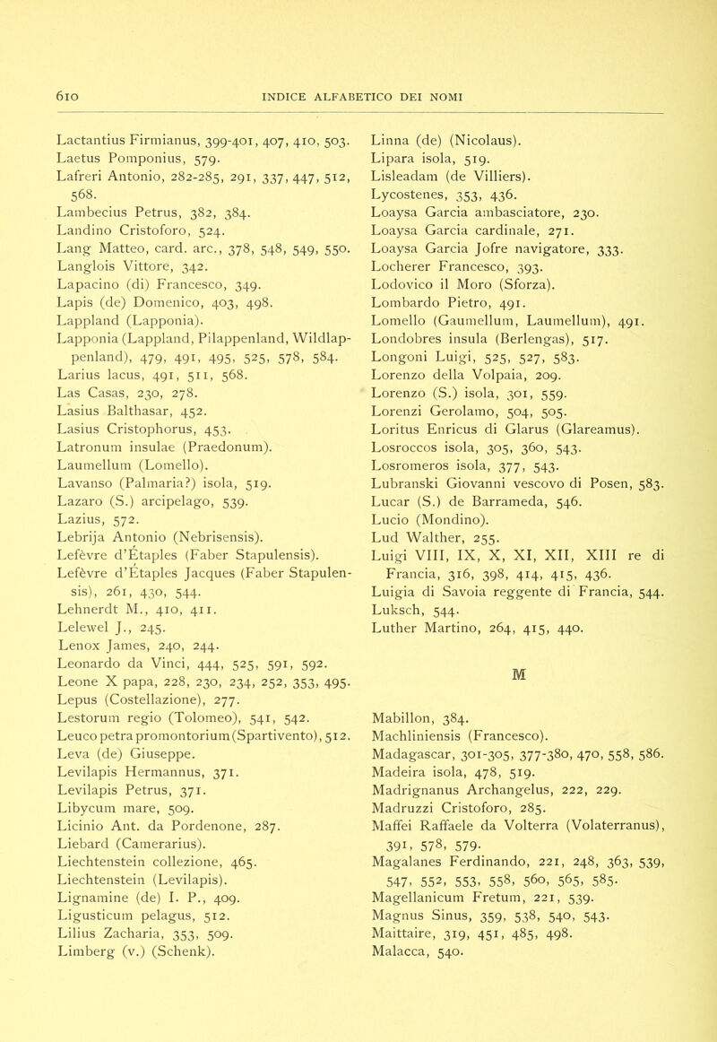 Lactantius Firmianus, 399-401, 407, 410, 503. Laetus Pomponius, 579. Lafreri Antonio, 282-285, 291, 337, 447, 512, 568. Lambecius Petrus, 382, 384. Landino Cristoforo, 524. Lang Matteo, card, are., 378, 548, 549, 550. Langlois Vittore, 342. Lapacino (di) Francesco, 349. Lapis (de) Domenico, 403, 498. Lappland (Lapponia). Lapponia (Lappland, Pilappenland, Wildlap- penland), 479, 491, 495, 525, 578, 584. Larius lacus, 491, 511, 568. Las Casas, 230, 278. Lasius Balthasar, 452. Lasius Cristophorus, 453. Latronum insulae (Praedonum). Laumellum (Lomello). Lavanso (Palmaria?) isola, 519. Lazaro (S.) arcipelago, 539. Lazius, 572. Lebrija Antonio (Nebrisensis). Lefèvre d’Étaples (Faber Stapulensis). Lefèvre d’Étaples Jacques (Faber Stapulen- sis), 261, 430, 544. Lehnerdt M., 410, 411. Lelewel J., 245. Lenox James, 240, 244. Leonardo da Vinci, 444, 525, 591, 592. Leone X papa, 228, 230, 234, 252, 353, 495. Lepus (Costellazione), 277. Lestorum regio (Tolomeo), 541, 542. Leuco petrapromontorium(Spartivento), 512. Leva (de) Giuseppe. Levilapis Hermannus, 371. Levilapis Petrus, 371. Libyeum mare, 509. Licinio Ant. da Pordenone, 287. Liebard (Camerarius). Liechtenstein collezione, 465. Liechtenstein (Levilapis). Lignamine (de) I. P., 409. Ligusticum pelagus, 512. Lilius Zacharia, 353, 509. Limberg (v.) (Schenk). Linna (de) (Nicolaus). Lipara isola, 519. Lisleadam (de Villiers). Lycostenes, 353, 436. Loaysa Garda ambasciatore, 230. Loaysa Garcia cardinale, 271. Loaysa Garda Jofre navigatore, 333. Locherer Francesco, 393. Lodovico il Moro (Sforza). Lombardo Pietro, 491. Lomello (Gaumellum, Laumellum), 491. Londobres insula (Berlengas), 517. Longoni Luigi, 525, 527, 583. Lorenzo della Volpaia, 209. Lorenzo (S.) isola, 301, 559. Lorenzi Gerolamo, 504, 505. Loritus Enricus di Glarus (Glareamus). Losroccos isola, 305, 360, 543. Losromeros isola, 377, 543. Lubranski Giovanni vescovo di Posen, 583. Lucar (S.) de Barrameda, 546. Lucio (Mondino). Lud Walther, 255. Luigi Vili, IX, X, XI, XII, XIII re di Francia, 316, 398, 414, 415, 436. Luigia di Savoia reggente di Francia, 544. Luksch, 544. Luther Martino, 264, 415, 440. M Mabillon, 384. Machliniensis (Francesco). Madagascar, 301-305, 377-380, 470, 558, 586. Madeira isola, 478, 519. Madrignanus Archangelus, 222, 229. Madruzzi Cristoforo, 285. Maffei Raffaele da Volterra (Volaterranus), 391. 578, 579- Magalanes Ferdinando, 221, 248, 363, 539, 547. 552, 553. 558, 560, 565, 585. Magellanicum Fretum, 221, 539. Magnus Sinus, 359, 538, 540, 543. Maittaire, 319, 451, 485, 498. Malacca, 540.