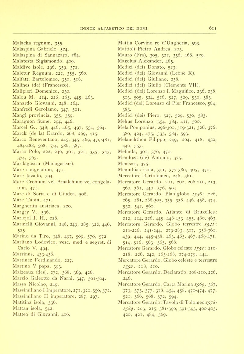 Malacka regnum, 355. Malaspina Gabriele, 524. Malaspina di Sannazaro, 284. Malatesta Sigismondo, 409. Maldive isole, 296, 359, 372. Maletur Regnum, 222, 355, 360. Malfatti Bartolomeo, 350, 518. Malines (de) (Francesco). Malipieri Domenico, 230. Malou M., 214, 226, 265, 445, 463. Manardo Giovanni, 248, 264. Manfredi Gerolamo, 347, 501. Mangi provincia, 355, 359. Maragnon fiume, 294, 446. Marcel G., 348, 446, 465, 497, 554, 564. Marck (de la) Erardo, 268, 269, 415. Marco Beneventano, 245, 345, 469, 479-481, 484-488, 508, 574, 586, 587. Marco Polo, 222, 246, 301, 321, 335, 345, 374. 565- Mardagascar (Madagascar). Mare congelatum, 471. Mare Jazado, 594. Mare Cronium vel Amalchium vel congela- tum, 471. Mare di Soria e di Giudea, 508. Mare Tabin, 471. Margherita austriaca, 220. Margry V., 596. Mariejol I. H., 228. Marinelli Giovanni, 248, 249, 285, 322, 446, 525- Marino da Tiro, 348, 497, 509, 570, 572. Marliano Lodovico, vesc. med. e segret. di Carlo V, 494. Marrinus, 433-436. Martinez Ferdinando, 227. Martino V papa, 393. Maizeaux (des), 272, 368, 369, 426. Marzio Galeotto da Narni, 347, 501-504. Massa Nicolao, 249. Massimiliano 1 Imperatore, 271,320, 550, 572. Massimiliano II imperatore, 287, 297. Matitina isola, 336. Mattai! isola, 542. Matteo di Giovanni, 406. Mattia Corvino re d’Ungheria, 503. Mattioli Pietro Andrea, 203. Mauro (Fra), 305, 322, 356, 468, 529. Mazolus Alexander, 485. Medici (dei) Donato, 523. Medici (dei) Giovanni (Leone X). Medici (dei) Giuliano, 238. Medici (dei) Giulio (Clemente VII). Medici (dei) Lorenzo il Magnifico, 236, 238, 503. 505. 524. 526, 527, 529, 530, 583. Medici (dei) Lorenzo di Pier Francesco, 584, 585- Medici (dei) Piero, 527, 529, 530, 583. Mehus Lorenzo, 354, 384, 411, 500. Mela Pomponius, 296-300, 319-321, 326, 376, 380, 424, 475, 533, 584, 593. Melanchthon Filippo, 249, 264, 418, 430, 440, 553- Melinda, 301, 376, 470. Mendoza (de) Antonio, 375. Menezes, 375. Menuthias isola, 301, 377-380, 405, 470. Mercatore Bartolomeo, 246, 361. Mercatore Gerardo, 201, 202, 206-210, 213, 360, 361, 440, 576, 594. Mercatore Gerardo. Planiglobo 226, 265, 281, 288-305, 335, 338, 446, 458, 474, 532, 542, 560. Mercatore Gerardo. Atlante di Bruxelles : 212, 214, 226, 445, 448-453- 455. 460, 463- Mercatore Gerardo. Globo terrestre 1541 : 210-226, 241-244, 279-283, 307, 356-361, 439, 444, 445-458, 463,465,467,469-471, 514, 516, 563, 565, 568. Mercatore Gerardo. Globo celeste 1551: 210- 218, 226, 242, 265-268, 274-279, 444. Mercatore Gerardo. Globo celeste e terrestre 1552: 208, 210. Mercatore Gerardo. Declaratio, 208-210, 226, 246. Mercatore Gerardo. Carta Marina i^àg: 367, 373. 375, 377, 378, 454, 458, 471-474, 477, 521, 566, 5Ó8, 572, 594. Mercatore Gerardo. Tavola di Tolomeo 7575- 15&4: 203, 215, 381-390, 391-393, 400-405, ^120, 421, 484, 569.