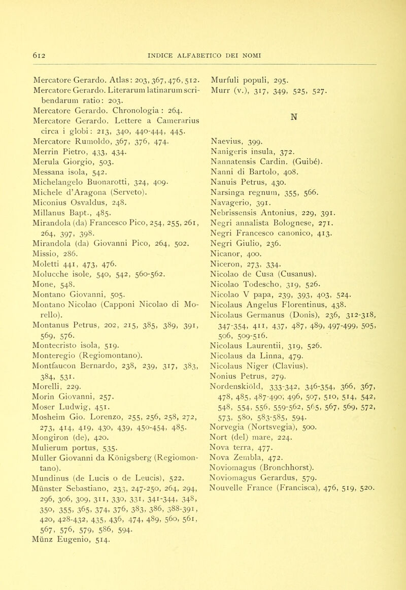 Mercatore Gerardo. Atlas : 203, 367,476, 512. Mercatore Gerardo. Literarum latinarumscri- bendarum ratio: 203. Mercatore Gerardo. Chronologia : 264. Mercatore Gerardo. Lettere a Camerarius circa i globi: 213, 340, 440-444, 445. Mercatore Rumoldo, 367, 376, 474. Merrin Pietro, 433, 434. Merula Giorgio, 503. Messana isola, 542. Michelangelo Buonarotti, 324, 409. Michele d’Aragona (Serveto). Miconius Osvaldus, 248. Millanus Bapt., 485. Mirandola (da) Francesco Pico, 254, 255, 261, 264, 397, 398. Mirandola (da) Giovanni Pico, 264, 502. Missio, 286. Moletti 441, 473, 476. Molucche isole, 540, 542, 560-562. Mone, 548. Montano Giovanni, 505. Montano Nicolao (Capponi Nicolao di Mo- rello). Montanus Petrus, 202, 215, 385, 389, 391, 569. 576. Montecristo isola, 519. Monteregio (Regiomontano). Montfaucon Bernardo, 238, 239, 317, 383, 384. 531- Morelli, 229. Morin Giovanni, 257. Moser Ludwig, 451. Mosheim Gio. Lorenzo, 255, 256, 258, 272, 273, 414, 419, 430, 439, 450-454. 485- Mongiron (de), 420. Mulierum portus, 535. Mùller Giovanni da Kònigsberg (Regiomon- tano). Mundinus (de Lucis o de Leucis), 522. Munster Sebastiano, 233, 247-250, 264, 294, 296, 306, 309, 311, 330, 331, 341-344. 348, 350. 355. 365. 374. 376, 383. 386, 388-391, 420, 428-432, 435, 436, 474, 489, 560, 561, 567. 576, 579. 586, 594- Mùnz Eugenio, 514. Murfuli populi, 295. Murr (v.), 317, 349, 525, 527. N Naevius, 399. Nanigeris insula, 372. Nannatensis Cardin. (Guibé). Nanni di Bartolo, 408. Nanuis Petrus, 430. Narsinga regnum, 355, 566. Navagerio, 391. Nebrissensis Antonius, 229, 391. Negri annalista Bolognese, 271. Negri Francesco canonico, 413. Negri Giulio, 236. Nicanor, 400. Niceron, 273, 334. Nicolao de Cusa (Cusanus). Nicolao Todescho, 319, 526. Nicolao V papa, 239, 393, 403, 524. Nicolaus Angelus Florentinus, 438. Nicolaus Germanus (Donis), 236, 312-318, 347-354, 411, 437, 487, 489, 497-499. 505. 506, 509-516. Nicolaus Laurentii, 319, 526. Nicolaus da Linna, 479. Nicolaus Niger (Clavius). Nonius Petrus, 279. Nordenskiòld, 333-342, 346-354. 366, 367, 478, 485, 487-490; 496, 507. 510, 514. 542. 548, 554. 556, 559-562, 565. 567. 569. 572, 573. 580, 583-585. 594- Norvegia (Nortsvegia), 500. Nort (del) mare, 224. Nova terra, 477. Nova Zembla, 472. Noviomagus (Bronchhorst). Noviomagus Gerardus, 579. Nouvelle France (Francisca), 476, 519, 520.