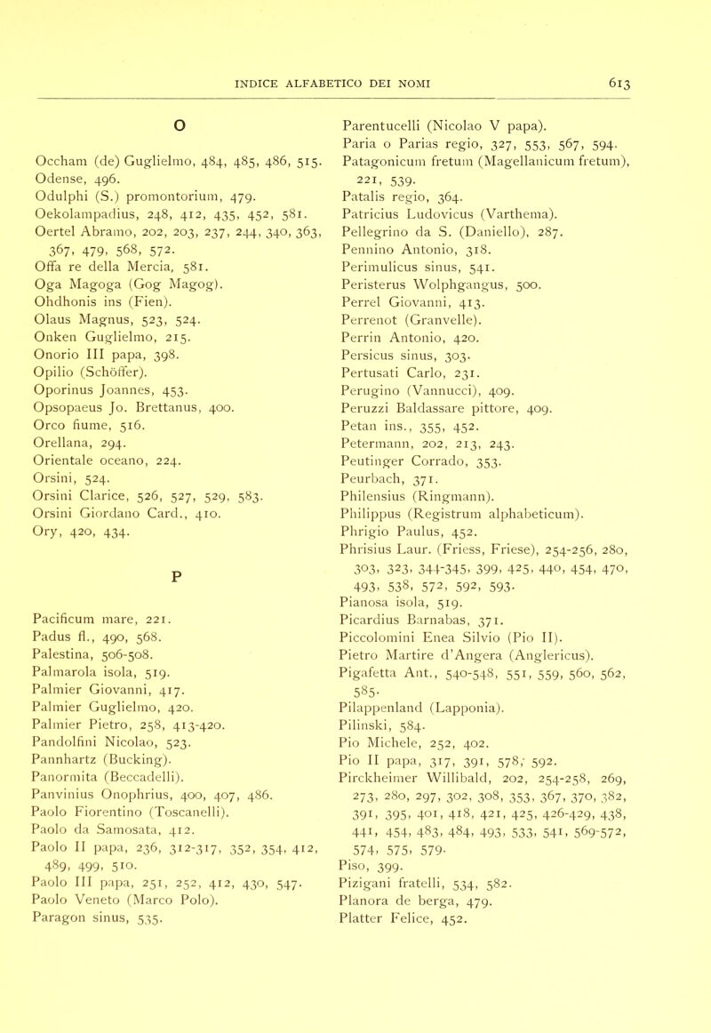 o Occham (de) Guglielmo, 484, 485, 486, 515. Odense, 496. Odulphi (S.) promontorium, 479. Oekolampadius, 248, 412, 435, 452, 581. Oertel Abramo, 202, 203, 237, 244, 340, 363, 367, 479, 568, 572. Offa re della Mercia, 581. Oga Magoga (Gog Magog). Ohdhonis ins (Fien). Olaus Magnus, 523, 524. Onken Guglielmo, 215. Onorio III papa, 398. Opilio (Schòffer). Oporinus Joannes, 453. Opsopaeus Jo. Brettanus, 400. Orco fiume, 516. Orellana, 294. Orientale oceano, 224. Orsini, 524. Orsini Clarice, 526, 527, 529, 583. Orsini Giordano Card., 410. Ory, 420, 434. P Pacificum mare, 221. Padus fi., 490, 568. Palestina, 506-508. Palmarola isola, 519. Palmier Giovanni, 417. Palmier Guglielmo, 420. Palmier Pietro, 258, 413-420. Pandolfini Nicolao, 523. Pannhartz (Bucking). Panormita (Beccadellij. Panvinius Onophrius, 400, 407, 486. Paolo Fiorentino (Toscanelli). Paolo da Samosata, 412. Paolo II papa, 236, 312-317, 352, 354, 412, 489. 499. 510. Paolo III papa, 251, 252, 412, 430, 547. Paolo Veneto (Marco Polo). Paragon sinus, 535. Parentucelli (Nicolao V papa). Paria o Parias regio, 327, 553, 567, 594. Patagonicum fretum (Magellanicum fretum), 221, 539. Patalis regio, 364. Patricius Ludovicus (Varthema). Pellegrino da S. (Daniello), 287. Pennino Antonio, 318. Perimulicus sinus, 541. Peristerus Wolphgangus, 500. Perrel Giovanni, 413. Perrenot (Granvelle). Perrin Antonio, 420. Persicus sinus, 303. Pertusati Carlo, 231. Perugino (Vannucci), 409. Peruzzi Baldassare pittore, 409. Petali ins., 355, 452. Petermann, 202, 213, 243. Peutinger Corrado, 353. Peurbach, 371. Philensius (Ringmann). Philippus (Registrum alphabeticum). Phrigio Paulus, 452. Phrisius Laur. (Friess, Friese), 254-256, 280, 303. 323. 344-345. 399. 425. 440, 454. 470. 493. 538, 572, 592, 593- Pianosa isola, 519. Picardius Barnabas, 371. Piccolomini Enea Silvio (Pio II). Pietro Martire d’Angera (Anglericus). Pigafetta Ant., 540-548, 55i. 559, 560, 562, 585- Pilappenland (Lapponia). Pilinski, 584. Pio Michele, 252, 402. Pio II papa, 317, 391, 578,- 592. Pirckheimer Willibald, 202, 254-258, 269, 273, 280, 297, 302, 308, 353, 367, 370, 382, 391. 395. 401, 418, 421, 425, 426-429, 438, 441, 454, 483, 484, 493, 533, 541, 569-572, 574, 575, 579- Piso, 399. Pizigani fratelli, 534, 582. Planora de berga, 479. Platter Felice, 452.