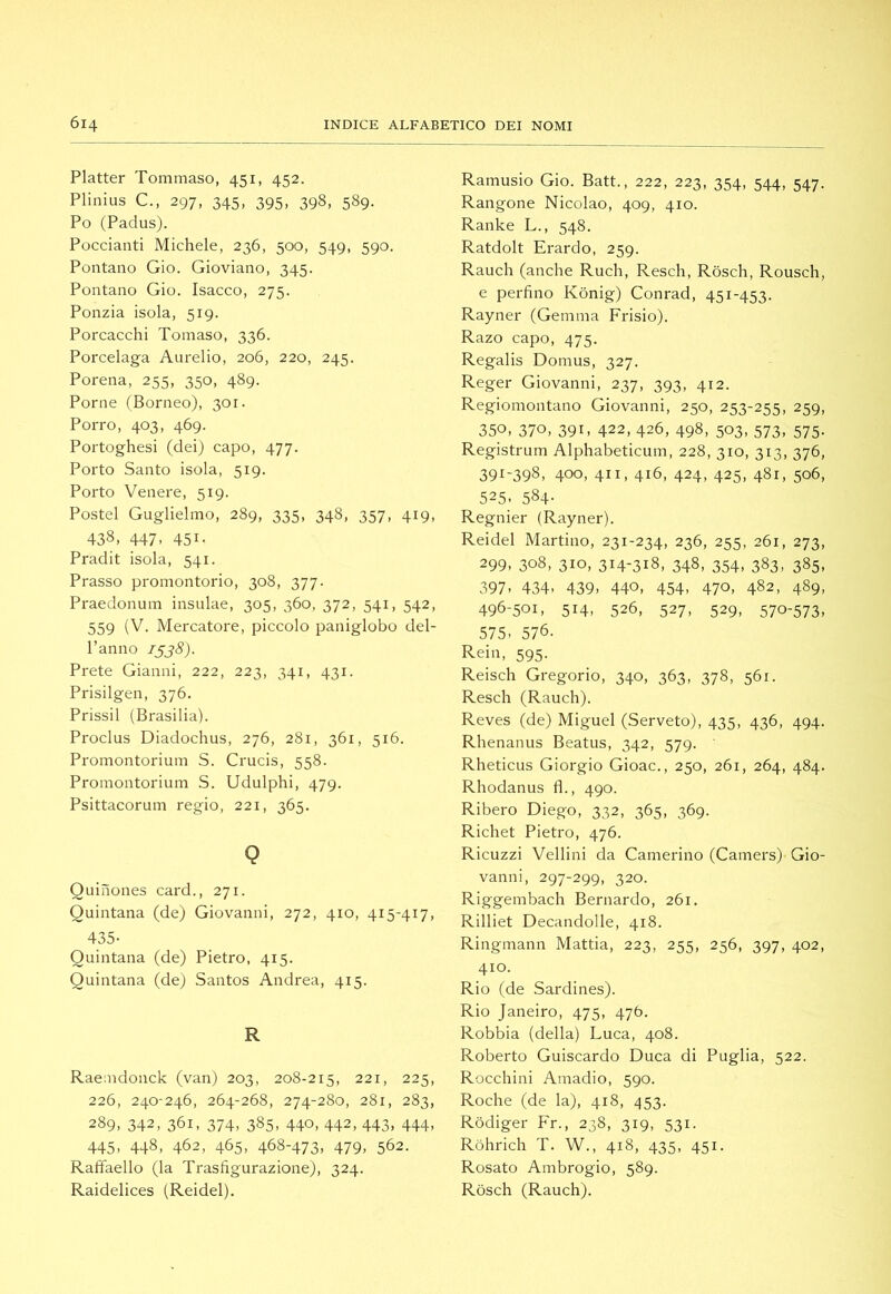Platter Tommaso, 451, 452. Plinius C., 297, 345, 395, 398, 589. Po (Padus). Poccianti Michele, 236, 500, 549, 590. Pontano Gio. Gioviano, 345. Pontano Gio. Isacco, 275. Ponzia isola, 519. Porcacchi Tomaso, 336. Porcelaga Aurelio, 206, 220, 245. Porena, 255, 350, 489. Porne (Borneo), 301. Porro, 403, 469. Portoghesi (dei) capo, 477. Porto Santo isola, 519. Porto Venere, 519. Postel Guglielmo, 289, 335, 348, 357, 419, 438, 447, 451. Pradit isola, 541. Prasso promontorio, 308, 377. Praedonum insulae, 305, 360, 372, 541, 542, 559 (V. Mercatore, piccolo paniglobo del- l’anno 1^38). Prete Gianni, 222, 223, 341, 431. Prisilgen, 376. Prissil (Brasilia). Proclus Diadochus, 276, 281, 361, 516. Promontorium S. Crucis, 558. Promontorium S. Udulphi, 479. Psittacorum regio, 221, 365. Q Quinones card., 271. Quintana (de) Giovanni, 272, 410, 415-417, 435- Quintana (de) Pietro, 415. Quintana (de) Santos Andrea, 415. R Raemdonck (van) 203, 208-215, 221, 225, 226, 240-246, 264-268, 274-280, 281, 283, 289, 342, 361, 374, 385, 440, 442, 443, 444, 445> 448, 462, 465. 468-473. 479. 562. Raffaello (la Trasfigurazione), 324. Raidelices (Reidei). Ramusio Gio. Batt., 222, 223, 354, 544, 547. Rangone Nicolao, 409, 410. Ranke L., 548. Ratdolt Erardo, 259. Rauch (anche Ruch, Resch, Ròsch, Rousch, e perfino Kònig) Conrad, 451-453. Rayner (Gemma Frisio). Razo capo, 475. Regalis Domus, 327. Reger Giovanni, 237, 393, 412. Regiomontano Giovanni, 250, 253-255, 259, 350. 370. 391. 422, 426, 498, 503, 573, 575. Registrum Alphabeticum, 228, 310, 313, 376, 391-398, 400, 411, 416, 424, 425, 481, 506, 525. 584- Regnier (Rayner). Reidei Martino, 231-234, 236, 255, 261, 273, 299. 308, 310, 314-318, 348, 354, 383, 385, 397. 434. 439. 440. 454. 470. 482, 489, 496-501, 514, 526, 527, 529, 570-573, 575. 576. Rein, 595. Reisch Gregorio, 340, 363, 378, 561. Resch (Rauch). Reves (de) Miguel (Serveto), 435, 436, 494. Rhenanus Beatus, 342, 579. Rheticus Giorgio Gioac., 250, 261, 264, 484. Rhodanus fi., 490. Ribero Diego, 332, 365, 369. Richet Pietro, 476. Ricuzzi Vellini da Camerino (Camers) Gio- vanni, 297-299, 320. Riggembach Bernardo, 261. Rilliet Decandolle, 418. Ringmann Mattia, 223, 255, 256, 397, 402, 410. Rio (de Sardines). Rio Janeiro, 475, 476. Robbia (della) Luca, 408. Roberto Guiscardo Duca di Puglia, 522. Rocchini Amadio, 590. Roche (de la), 418, 453. Rediger Fr., 238, 319, 531. Ròhrich T. W., 418, 435, 451. Rosato Ambrogio, 589. Ròsch (Rauch).