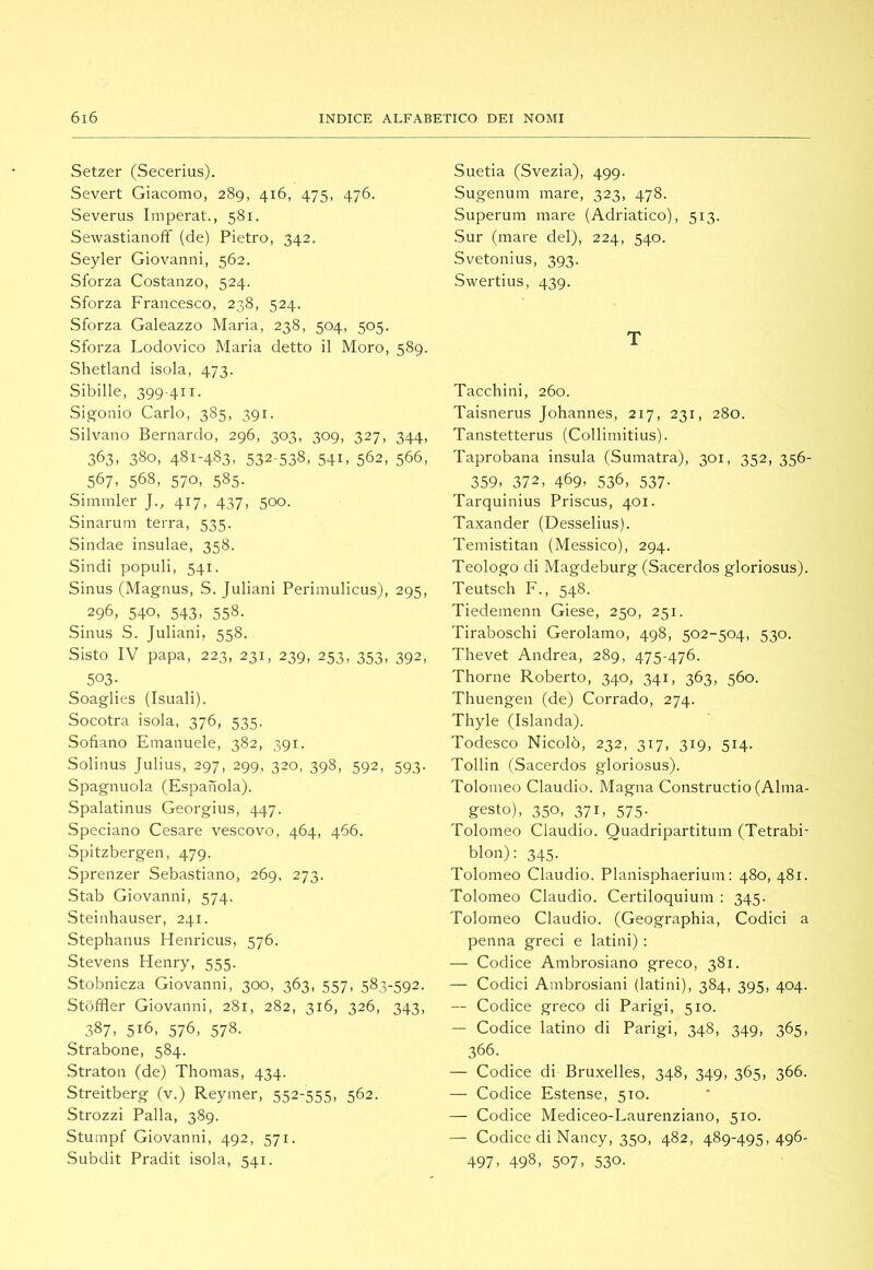 Setzer (Secerius). Severi Giacomo, 289, 416, 475, 476. Severus Imperai., 581. Sewaslianoff (de) Pieiro, 342. Seyler Giovanni, 562. Sforza Coslanzo, 524. Sforza Francesco, 238, 524. Sforza Galeazzo Maria, 238, 504, 505. Sforza Lodovico Maria dello il Moro, 589. Shelland isola, 473. Sibille, 399-411. Sigonio Carlo, 385, 391. Silvano Bernardo, 296, 303, 309, 327, 344, 363, 380, 481-483, 532-538, 541, 562, 566, 567, 568, 570, 585. Simmler J., 417, 437, 500. Sinarum lerra, 535. Sindae insulae, 358. Sindi populi, 541. Sinus (Magnus, S. Juliani Perimulicus), 295, 296, 540, 543, 558. Sinus S. Juliani, 558. Sislo IV papa, 223, 231, 239, 253, 353, 392, 503- Soaglies (Isuali). Socoira isola, 376, 535. Sofìano Emanuele, 382, 391. Solinus Julius, 297, 299, 320, 398, 592, 593. Spagnuola (Espanola). Spalalinus Georgius, 447. Speciano Cesare vescovo, 464, 466. Spilzbergen, 479. Sprenzer Sebasliano, 269, 273. Slab Giovanni, 574. Sleinhauser, 241. Slephanus Henricus, 576. Slevens Henry, 555. Slobnicza Giovanni, 300, 363, 557, 583-592. Slòffler Giovanni, 281, 282, 316, 326, 343, 387, 516, 576, 578. Sirabone, 584. Siralon (de) Thomas, 434. Sireilberg (v.) Reymer, 552-555, 562. Slrozzi Palla, 389. Slumpf Giovanni, 492, 571. Subdii Pradii isola, 541. Suelia (Svezia), 499. Sugenum mare, 323, 478. Superum mare (Adrialico), 513. Sur (mare del), 224, 540. Svelonius, 393. SweiTius, 439. T Tacchini, 260. Taisnerus Johannes, 217, 231, 280. Tanslellerus (Collimilius). Taprobana insula (Sumaira), 301, 352, 356- 359. 372, 469. 536, 537- Tarquinius Priscus, 401. Taxander (Desselius). Temislilan (Messico), 294. Teologo di Magdeburg (Sacerdos gloriosus). Teulsch F., 548. Tiedemenn Giese, 250, 251. Tiraboschi Gerolamo, 498, 502-504, 530. TheveI Andrea, 289, 475-476. Thorne Roberto, 340, 341, 363, 560. Thuengen (de) Corrado, 274. Thyle (Islanda). Todesco Nicolò, 232, 317, 319, 514. Tollin (Sacerdos gloriosus). Tolomeo Claudio. Magna Consiruclio (Alma- gesto), 350, 371, 575. Tolomeo Claudio. Quadriparlilum (Telrabi- blon): 345. Tolomeo Claudio. Planisphaerium ; 480, 481. Tolomeo Claudio. Cerliloquium : 345. Tolomeo Claudio. (Geographia, Codici a penna greci e Ialini) ; — Codice Ambrosiano greco, 381. — Codici Ambrosiani (Ialini), 384, 395, 404. — Codice greco di Parigi, 510. — Codice Ialino di Parigi, 348, 349, 365, 366. — Codice di Bruxelles, 348, 349, 365, 366. — Codice Eslense, 510. — Codice Mediceo-Laurenziano, 510. — Codice di Nancy, 350, 482, 489-495, 496- 497. 498, 507. 530-