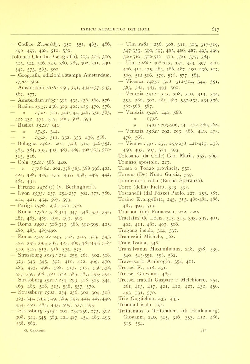 — Codice Zamoisky, 351, 352, 483, 486, 496, 497, 498, 510, 530. Tolomeo Claudio (Geografia), 203, 308, 310, 313, 314, 316, 345, 380, 387, 392, 531, 540, 542, 573, 583, 592. — Geografia, edizioni a stampa, Amsterdam, 1730: 569- — Amsterdam 1618: 256, 391, 434-437, 533, 567, 577- — Amsterdam 1605: 391,433, 436, 569, 576. — Basilea 1533: 256, 309, 422, 425, 470, 576. — » 75^/03II, 342-344, 348, 351, 383, 428-432, 474, 517, 560, 568, 593. — Basilea 1542: 344. — » 1545: 344- — x> 1552: 311, 352, 353, 436, 568. — Bologna 1462: 261, 308, 314, 346-352, 383, 384, 395, 403, 483, 489, 498-505, 510- 513. 516. — Coin 1540: 386, 440. — » 757<§-<?,;r.-202,378-383,388-396,422, 424, 428, 429, 435, 437, 438, 440, 442, 484, 491. — Firenze I4’j8 (?) (v. Berlinghieri). — Lyon 1535: 237, 254-257, 302, 377, 386, 414, 421, 454, 567, 593. — Parigi 1546: 256, 470, 576. — Roma 1478: 308-314, 347, 348, 351, 392, 482, 483, 489, 490, 493, 509. — Roma i4go: 308-313, 386, 392-395. 425. 480, 483, 489-490. — Roma 1507-8: 245, 308, 310, 313, 345, 352, 392, 395. 397. 425. 469. 480-492, 508- 510, 512, 513, 516, 534, 575. — Strassburg 1513: 254, 255, 261, 302, 308, 323. 343. 345. 392, 410, 422, 469, 470, 483. 493. 496, 508, 513, 517, 536-538, 557, 559, 568, 570, 572, 585, 587, 593, 594- — Strassburg 1520: 254, 299, 308, 323, 344, 469, 483, 508, 513, 538, 557, 570. — Strassburg 1522: 254, 256, 302, 304, 308, 323. 344. 3-15, 349. 369. 392, 424. 427.440, 454, 470, 484. 493, 509, 537. 593- — .Strassburg 1525: 202, 254-256, 273, 302, 308, 344, 345, 369, 424-427, 454, 483, 493, 538, 569- — Ulm 1482: 236, 308, 311, 313, 317-319, 347-353. 390, 397. 483. 486, 487, 493, 496, 506-510, 512-516, 570, 576, 577, 584. — Ulm i486: 308-313, 352, 353, 397, 400, 406, 411, 425, 483, 486, 487, 490, 496, 507, 509, 512-516, 570, 576, 577, 584. — Vicenza 1475: 308, 312-314, 344, 351, 383, 384, 483, 493, 500. — Venezia 1511: 303, 308, 310, 313, 344, 353, 380, 392, 481, 483, 532-533, 534-536, 567-568, 587- — Venezia 1548: 440, 568. — » 1598. — » /5<5/.-203-206, 441,472,489,568. —• Venezia 1562: 292, 293, 386, 440, 473, 476, 568. — Vienne 1541: 237, 255-258, 421-429, 438, 450, 493. 567. 574, 593- Tolosano (da Colle) Gio. Maria, 353, 509. Tomaso apostolo, 223. Tonsa o 'Ponzo provincia, 551. Toreno (De) Nuno Garcia, 559. Tormentoso cabo (Buona Speranza). Torre (della) Pietro, 313, 392. Toscanelli (dal Pozzo) Paolo, 227, 253, 587. Tosino Evangelista, 245, 313, 480-484, 486, 487, 492, 510. Tournon (de) Francesco, 272, 420. Tractatus de Locis, 313, 3i5. 393. 397. 40U 402, 411, 481, 493, 506. Tragana insula, 304, 537. Tramezini Michele, 568. Transilvania, 548. Transilvanus Maximilianus, 248, 378, 539, 540. 543-551. 558, 562. Traversarlo Ambrogio, 354, 411. Trecsel F., 418, 451. Trecsel Giovanni, 485. Trecsel fratelli Gaspare e Melchiorre, 254, 261, 413, 417, 421, 422, 427, 432, 450, 493, 531. 570- Trie Guglielmo, 433, 435. Trinidad isola, 594. Trithemius o Trittenhem (di Heidenberg) Giovanni, 240, 315, 316, 353, 412, 486, 515. 554- G. Ceradini 78*