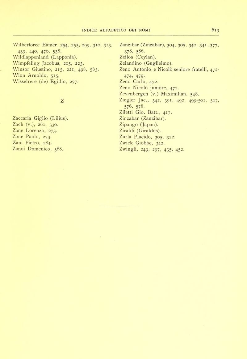 Wilberforce Earner, 254, 255, 299, 310, 313, 439. 440. 470. 538. Wildlappenland (Lapponia). Wimpfeling Jacobus, 205, 223. Winsor Giustino, 215, 221, 498, 583. Wion Arnoldo, 515. Wisselrere (de) Egidio, 277. Z Zaccaria Giglio (Lilius). Zach (v.), 260, 330. Zane Lorenzo, 273. Zane Paolo, 273. Zani Pietro, 284. Zanoi Domenico, 568. Zanzibar (Zinzabar), 304, 305, 340, 341,377, 378, 586. Zeiloa (Ceylan). Zelandino (Guglielmo). Zeno Antonio e Nicolò seniore fratelli, 472- 474. 479- Zeno Carlo, 472. Zeno Nicolò juniore, 472. Zevenbergen (v.) Maximilian, 548. Ziegler Jac., 342, 391, 492, 499-501, 507, 576. 578- Ziletti Gio. Batt., 417. Zinzabar (Zanzibar). Zipango (Japan). Ziraldi (Giraldus). Zurla Placido, 305, 322. Zwick Giobbe, 342. Zwingli, 249, 297, 435, 452.