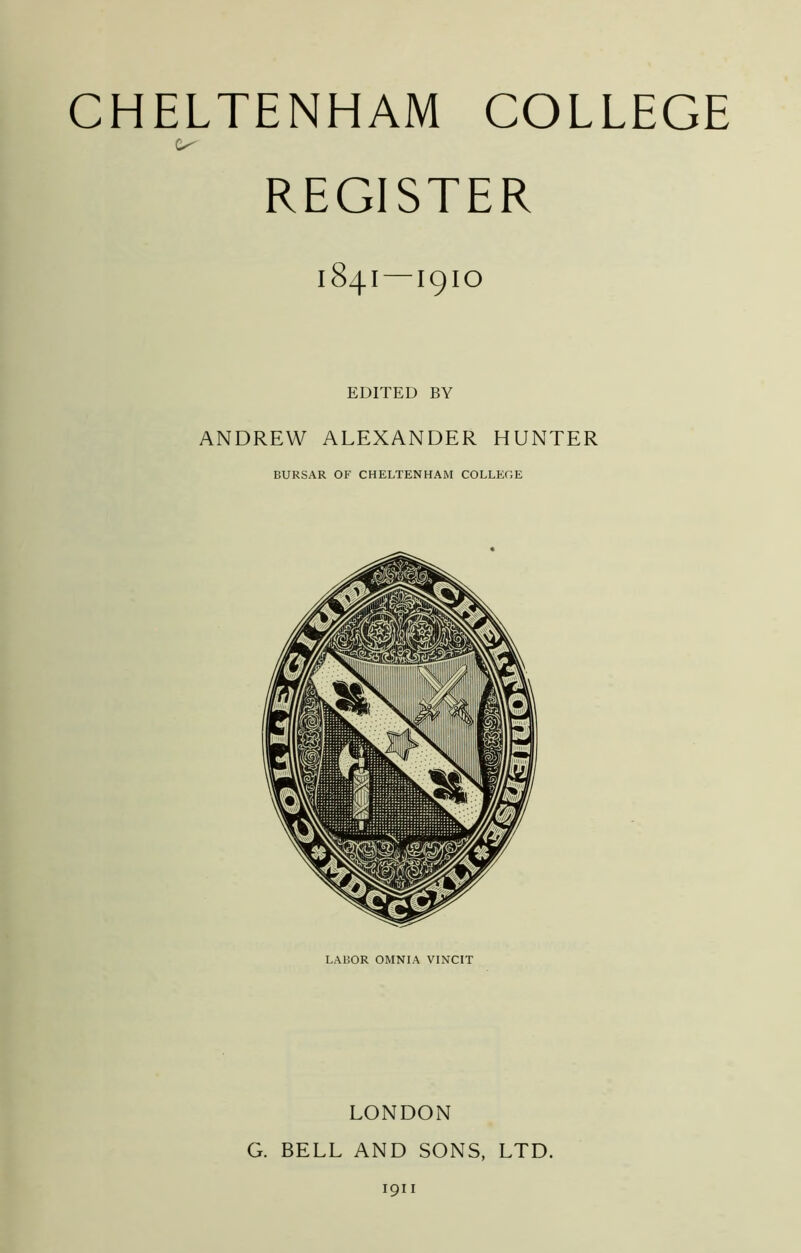 REGISTER 1841—1910 EDITED BY ANDREW ALEXANDER HUNTER BURSAR OF CHELTENHAM COLLEGE LABOR OMNIA VINCIT LONDON G. BELL AND SONS, LTD. 1911